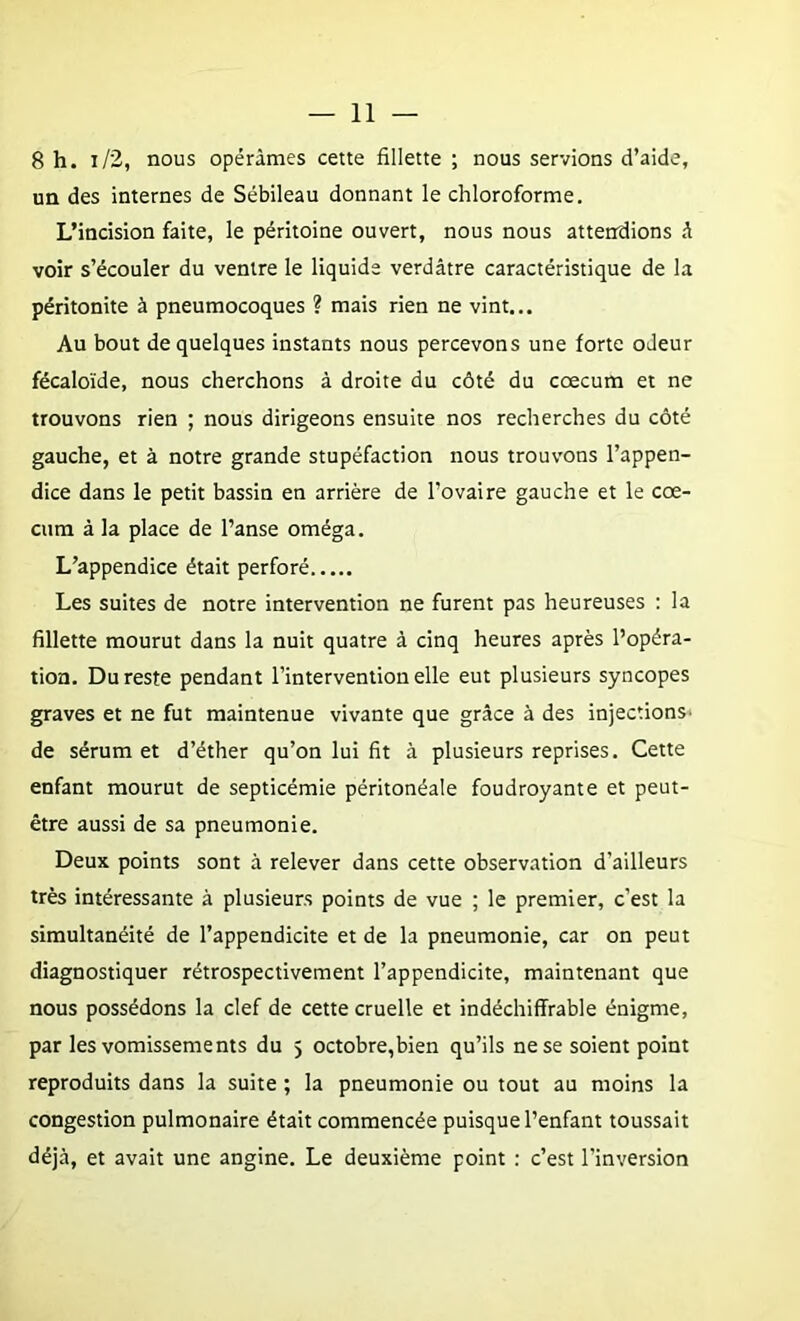 8 h. i/2, nous opérâmes cette fillette ; nous servions d’aide, un des internes de Sébileau donnant le chloroforme. L’incision faite, le péritoine ouvert, nous nous attendions â voir s’écouler du ventre le liquide verdâtre caractéristique de la péritonite à pneumocoques ? mais rien ne vint... Au bout de quelques instants nous percevons une forte odeur fécaloïde, nous cherchons à droite du côté du cæcum et ne trouvons rien ; nous dirigeons ensuite nos recherches du côté gauche, et à notre grande stupéfaction nous trouvons l’appen- dice dans le petit bassin en arrière de l’ovaire gauche et le cæ- cum à la place de l’anse oméga. L’appendice était perforé Les suites de notre intervention ne furent pas heureuses : la fillette mourut dans la nuit quatre à cinq heures après l’opéra- tion. Du reste pendant l’interventionelle eut plusieurs syncopes graves et ne fut maintenue vivante que grâce à des injections- de sérum et d’éther qu’on lui fit à plusieurs reprises. Cette enfant mourut de septicémie péritonéale foudroyante et peut- être aussi de sa pneumonie. Deux points sont à relever dans cette observation d’ailleurs très intéressante à plusieurs points de vue ; le premier, c’est la simultanéité de l’appendicite et de la pneumonie, car on peut diagnostiquer rétrospectivement l’appendicite, maintenant que nous possédons la clef de cette cruelle et indéchiffrable énigme, par les vomissements du 5 octobre,bien qu’ils ne se soient point reproduits dans la suite ; la pneumonie ou tout au moins la congestion pulmonaire était commencée puisque l’enfant toussait déjà, et avait une angine. Le deuxième point : c’est l’inversion