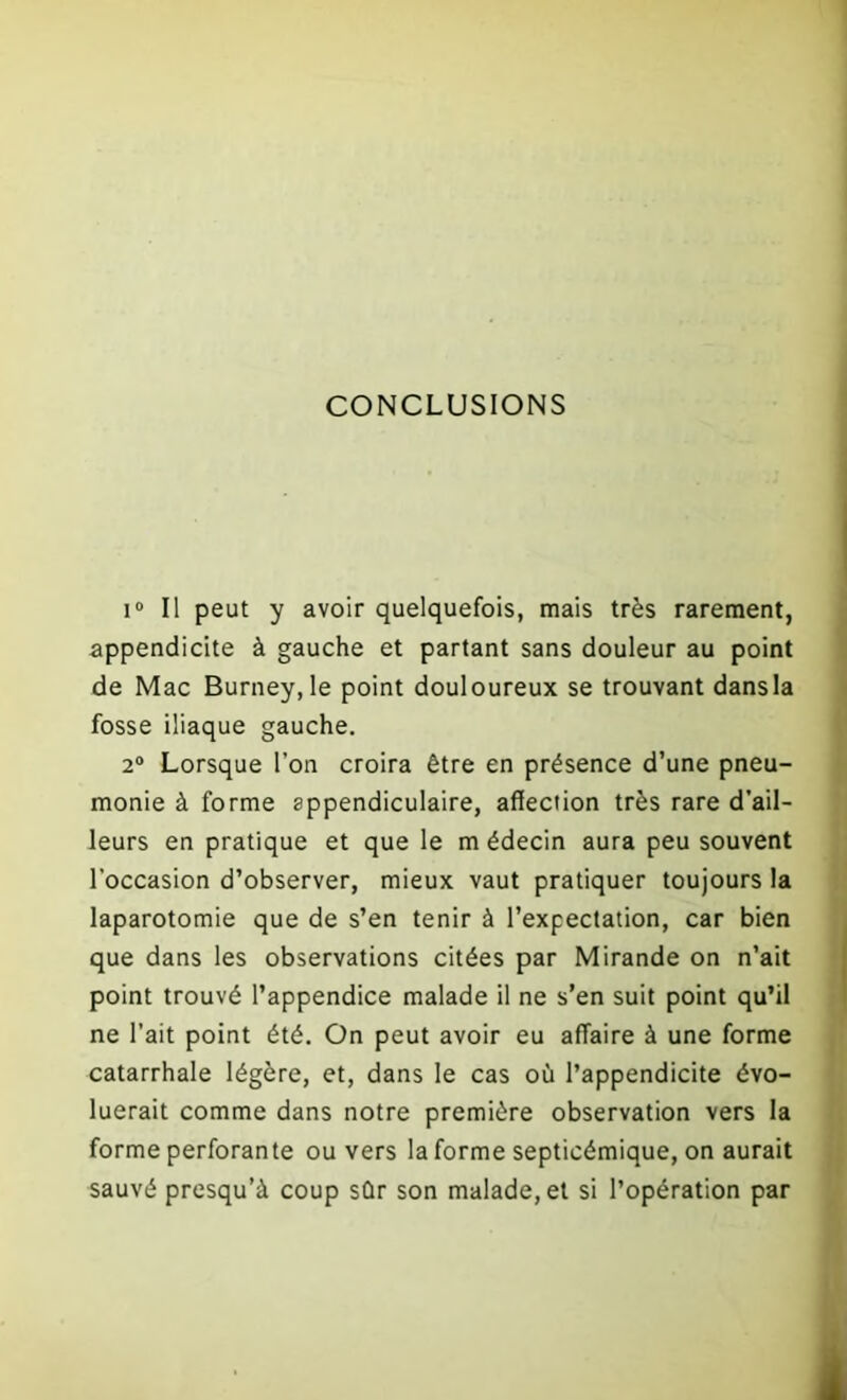 CONCLUSIONS i° Il peut y avoir quelquefois, mais très rarement, appendicite à gauche et partant sans douleur au point de Mac Burney,le point douloureux se trouvant dansla fosse iliaque gauche. 2° Lorsque l’on croira être en présence d’une pneu- monie à forme appendiculaire, affection très rare d’ail- leurs en pratique et que le m édecin aura peu souvent l’occasion d’observer, mieux vaut pratiquer toujours la laparotomie que de s’en tenir à l’expectation, car bien que dans les observations citées par Mirande on n’ait point trouvé l’appendice malade il ne s’en suit point qu’il ne l’ait point été. On peut avoir eu affaire à une forme catarrhale légère, et, dans le cas où l’appendicite évo- luerait comme dans notre première observation vers la forme perforante ou vers la forme septicémique, on aurait sauvé presqu’à coup sûr son malade, et si l’opération par