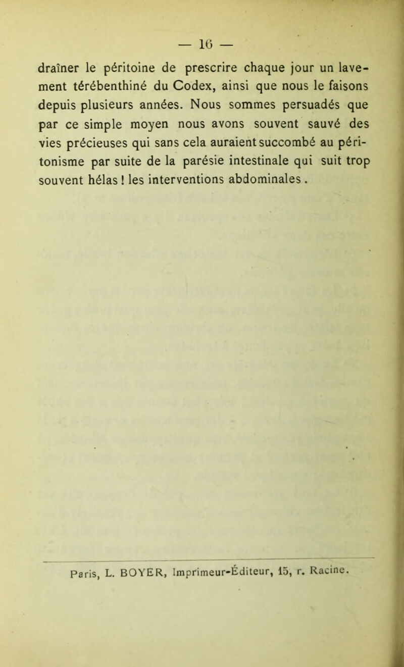 — 10 — draîner le péritoine de prescrire chaque jour un lave- ment térébenthiné du Codex, ainsi que nous le faisons depuis plusieurs années. Nous sommes persuadés que par ce simple moyen nous avons souvent sauvé des vies précieuses qui sans cela auraient succombé au péri- tonisme par suite de la parésie intestinale qui suit trop souvent hélas ! les interventions abdominales . Paris, L. BOYER, Imprimeur-Éditeur, 15, r. Racine.