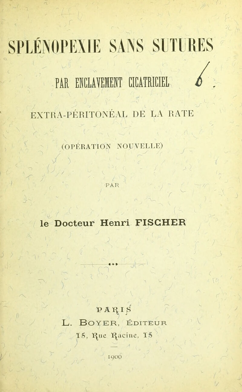 ■' v/ f j S • PAR EILAMEIT CICATRICIEL /. EXTRA-PÉRITONÉAL DE LA RATE ^ ^ O-. s 1 A . C i (OPÉRATION NOUVELLE) U PAR le Docteur Henri FISCHER 1 PARI JS; L. Boyer, éditeur ; Ï5, Rue Racine, 15 1900