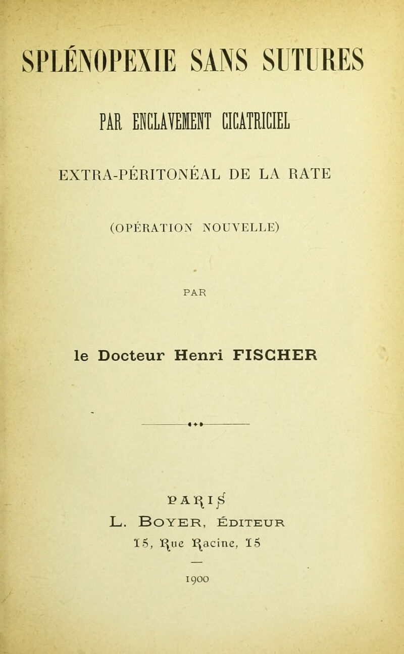 PAR EICLAVEIEIT CICATRICIEL EXTRA-PÉRITONÉAL DE LA RATE (OPÉRATION NOUVELLE) PAH le Docteur Henri FISCHER P A I j£> L. Boyer, éditeur 15, ï^ue Racine, 15 1900