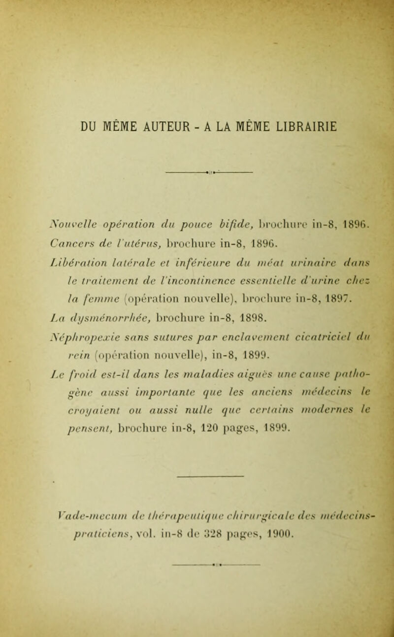 DU MÊME AUTEUR - A LA MEME LIBRAIRIE Nouvelle opération du pouce bifide, brochure in-8, 1896. Cancers de l'utérus, brochure in-8, 1896. Libération latérale et inférieure du méat urinaire dans le traitement de l'incontinence essentielle d'urine chez la femme (opération nouvelle), brochure in-8, 1897. La dysménorrhée, brochure in-8, 1898. Xéphropexie sans sutures par enclavement cicatriciel du rein (opération nouvelle), in-8, 1899. Ae froid est-il dans les maladies aiguës une cause patho- gène aussi importante que les anciens médecins le croyaient ou aussi nulle que certains modernes le pensent, brochure in-8, 120 pages, 1899. Vade-mecum de thérapeutique chirurgicale des médecins- praticiens, vol. in-8 de Ü28 pages, 1900.