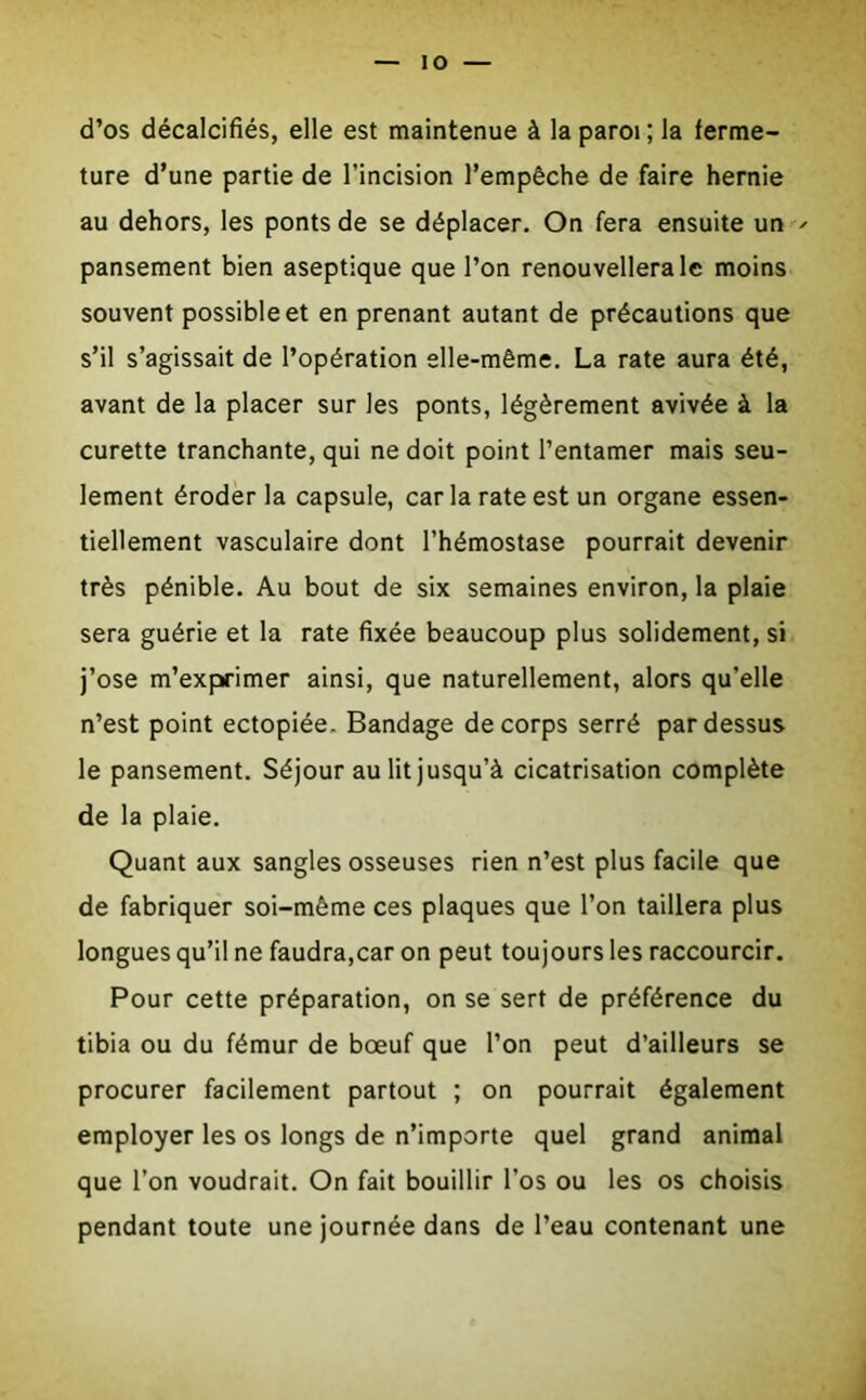 io d’os décalcifiés, elle est maintenue à la paroi; la ferme- ture d’une partie de l’incision l’empêche de faire hernie au dehors, les ponts de se déplacer. On fera ensuite un pansement bien aseptique que l’on renouvellera le moins souvent possible et en prenant autant de précautions que s’il s’agissait de l’opération elle-même. La rate aura été, avant de la placer sur les ponts, légèrement avivée à la curette tranchante, qui ne doit point l’entamer mais seu- lement éroder la capsule, car la rate est un organe essen- tiellement vasculaire dont l’hémostase pourrait devenir très pénible. Au bout de six semaines environ, la plaie sera guérie et la rate fixée beaucoup plus solidement, si j’ose m’exprimer ainsi, que naturellement, alors qu’elle n’est point ectopiée. Bandage de corps serré pardessus le pansement. Séjour au lit jusqu’à cicatrisation complète de la plaie. Quant aux sangles osseuses rien n’est plus facile que de fabriquer soi-même ces plaques que l’on taillera plus longues qu’il ne faudra,car on peut toujours les raccourcir. Pour cette préparation, on se sert de préférence du tibia ou du fémur de bœuf que l’on peut d’ailleurs se procurer facilement partout ; on pourrait également employer les os longs de n’importe quel grand animal que l’on voudrait. On fait bouillir l’os ou les os choisis pendant toute une journée dans de l’eau contenant une