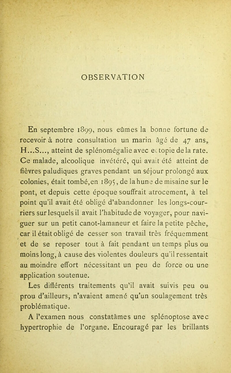 OBSERVATION En septembre 1899, nous eûmes la bonne fortune de recevoir à notre consultation un marin âgé de 47 ans, H...S..., atteint de splénomégalie avec et topie delà rate. Ce malade, alcoolique invétéré, qui avait été atteint de fièvres paludiques graves pendant un séjour prolongé aux colonies, était tombé,en 1895, de la hune de misaine sur le pont, et depuis cette époque souffrait atrocement, à tel point qu’il avait été obligé d’abandonner les longs-cour- riers sur lesquels il avait l’habitude de voyager, pour navi- guer sur un petit canot-lamaneur et faire la petite pêche, car il était obligé de cesser son travail très fréquemment et de se reposer tout à fait pendant un temps plus ou moins long, à cause des violentes douleurs qu'il ressentait au moindre effort nécessitant un peu de force ou une application soutenue. Les différents traitements qu’il avait suivis peu ou prou d’ailleurs, n’avaient amené qu’un soulagement très problématique. A l’examen nous constatâmes une splénoptose avec hypertrophie de l’organe. Encouragé par les brillants