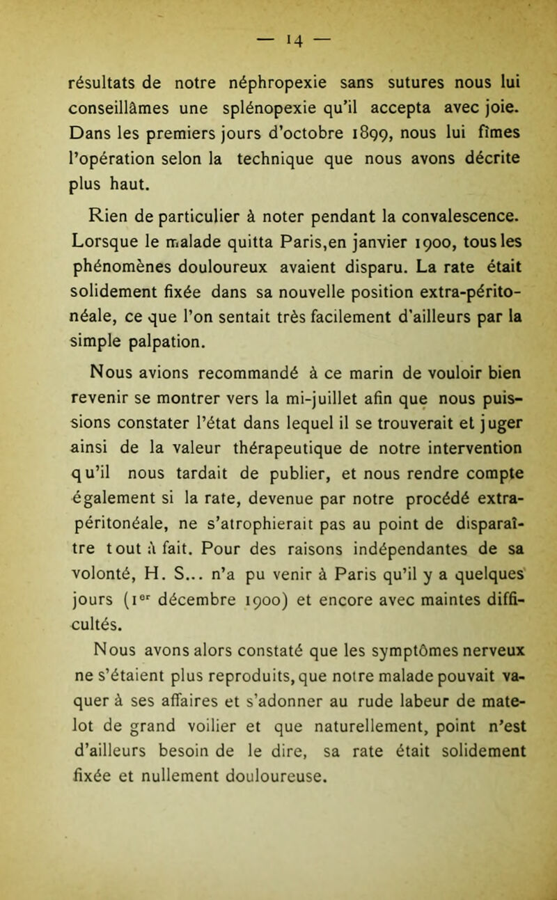 résultats de notre néphropexie sans sutures nous lui conseillâmes une splénopexie qu’il accepta avec joie. Dans les premiers jours d’octobre 1899, nous lui fîmes l’opération selon la technique que nous avons décrite plus haut. Rien de particulier à noter pendant la convalescence. Lorsque le malade quitta Paris,en janvier 1900, tous les phénomènes douloureux avaient disparu. La rate était solidement fixée dans sa nouvelle position extra-périto- néale, ce que l’on sentait très facilement d’ailleurs par la simple palpation. Nous avions recommandé à ce marin de vouloir bien revenir se montrer vers la mi-juillet afin que nous puis- sions constater l’état dans lequel il se trouverait et juger ainsi de la valeur thérapeutique de notre intervention qu’il nous tardait de publier, et nous rendre compte également si la rate, devenue par notre procédé extra- péritonéale, ne s’atrophierait pas au point de disparaî- tre tout â fait. Pour des raisons indépendantes de sa volonté, H. S... n’a pu venir à Paris qu’il y a quelques jours (ier décembre 1900) et encore avec maintes diffi- cultés. Nous avons alors constaté que les symptômes nerveux ne s’étaient plus reproduits, que notre malade pouvait va- quer à ses affaires et s’adonner au rude labeur de mate- lot de grand voilier et que naturellement, point n’est d’ailleurs besoin de le dire, sa rate était solidement fixée et nullement douloureuse.