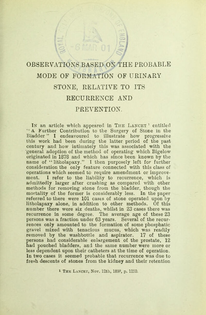 MODE OF FORMATION OF URINARY STONE, RELATIVE TO ITS RECURRENCE AND PREVENTION. In an article which appeared in The Lancet ’ entitled '‘A Further Contribution to the Surgery of Stone in the Bladder ” I endeavoured to illustrate how progressive this work had been during the latter period of the past century and how intimately this was associated with the ■general adoption of the method of operating which Bigelow originated in 1878 and which has since been known by the name of “ litholapaxy.” I then purposely left for further consideration the only feature connected with this class of operations which seemed to require amendment or improve- ment. I refer to the liability to recurrence, which is admittedly larger after crushing as compared with other methods for removing stone from the bladder, though the mortality of the former is considerably less. In the paper referred to there were 101 cases of stone operated upon by litholapaxy alone, in addition to other methods. Of this number there were six deaths, whilst in 23 cases there was recurrence in some degree. The average age of these 23 persons was a fraction under 63 years. Several of the recur- rences only amounted to the formation of some phosphatic gravel mixed with tenacious mucus, which was readily removed by the washbottle and aspirator. 17 of these persons had considerable enlargement of the prostate, 12 had pouched bladders, and the same number were more or less dependent upon their catheters at the time of operation. In two cases it seemed probable that recurrence was due to fresh descents of stones from the kidney and their retention