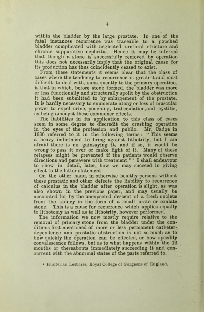 within the bladder by the large prostate. In one of the fatal instances recurrence was traceable to a pouched bladder complicated with neglected urethral stricture and chronic suppurative nephritis. Hence it may be inferred that though a stone is successfully removed by operation this does not necessarily imply that the original cause for its production has thus coincidently ceased to exist. From these statements It seems clear that the class of cases where the tendency to recurrence is greatest and most difficult to deal with, subsequently to the primary operation, is that in which, before stone formed, the bladder was more or less functionally and structurally spoilt by the obstruction it had been submitted to by enlargement of the prostate. It is hardly necessary to enumerate atony or loss of muscular power to expel urine, pouching, trabeculation,and cystitis, as being amongst these commoner effects. The liabilities in its application to this class of cases seem in some degree to discredit the crushing operation in the eyes of the profession and public. Mr. Cadge in 1886 referred to it in the following terms; ‘‘This seems a heavy indictment to bring against lithotiity, but I am afraid there is no gainsaying it, and if so, it would be wrong to pass it over or make light of it. Many of these relapses might be prevented if the patients would observe directions and persevere with treatment.” “ I shall endeavour to show in detail, later, how we may succeed in giving effect to the latter statement. On the other hand, in otherwise healthy persons without these prostatic and other defects the liability to recurrence of calculus in the bladder after operation is slight, as was also shown in the previous paper, and may usually be accounted for by the unexpected descent of a fresh nucleus from the kidney in the form of a small urate or oxalate stone. This is a cause for recurrence which applies equally to lithotomy as well as to lithotrity, however performed. The information we now mostly require relative to the removal of primary stone from the bladder under the con- ditions first mentioned of more or less permanent catheter- dependence and prostatic obstruction is not so much as to how quickly the operation can be effected, or how speedily convalescence follows, but as to what happens within the 12 months or thereabouts immediately succeeding it and con- current with the abnormal states of the parts referred to. > Hunterian Lectures, Royal College of Surgeons of England.