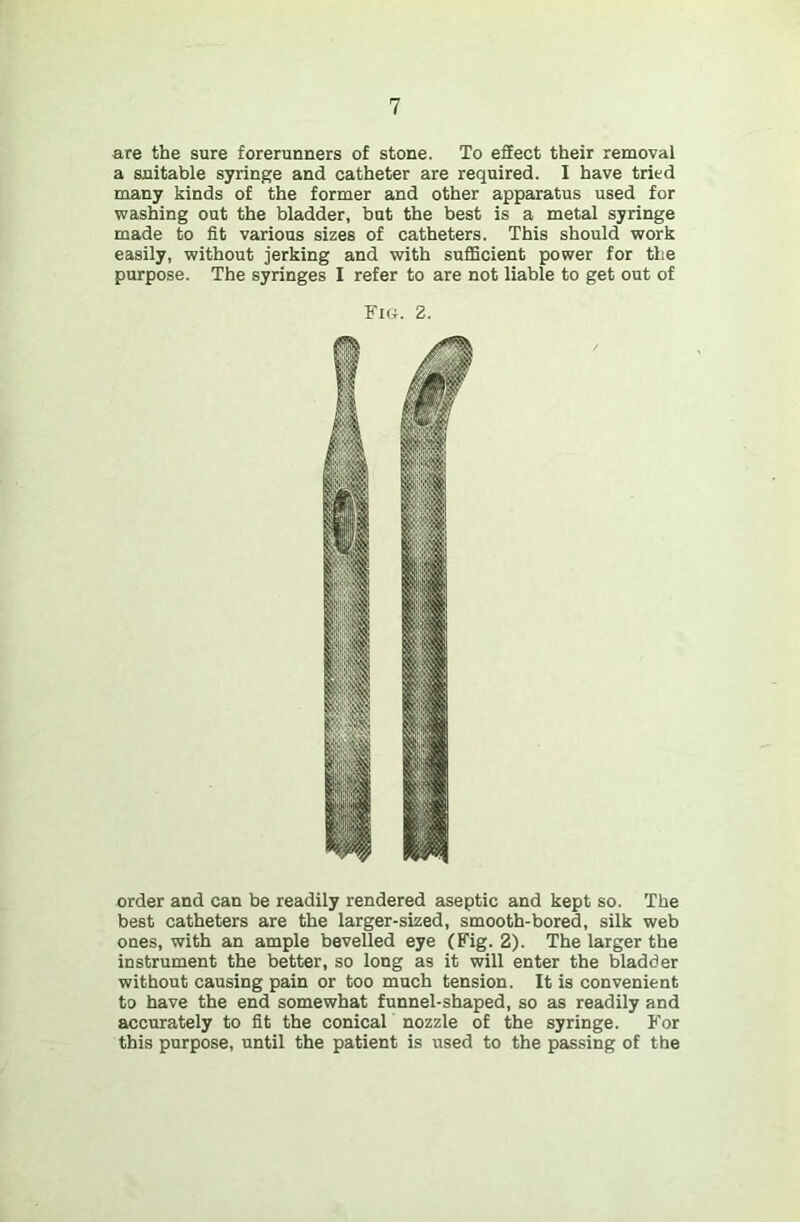 are the sure forerunners of stone. To effect their removal a suitable syringe and catheter are required. I have tried many kinds of the former and other apparatus used for washing out the bladder, but the best is a metal syringe made to fit various sizes of catheters. This should work easily, without jerking and with suflScient power for the purpose. The syringes I refer to are not liable to get out of Fig. 2. order and can be readily rendered aseptic and kept so. The best catheters are the larger-sized, smooth-bored, silk web ones, with an ample bevelled eye (Fig. 2). The larger the instrument the better, so long as it will enter the bladder without causing pain or too much tension. It is convenient to have the end somewhat funnel-shaped, so as readily and accurately to fit the conical nozzle of the syringe. For this purpose, until the patient is used to the passing of the