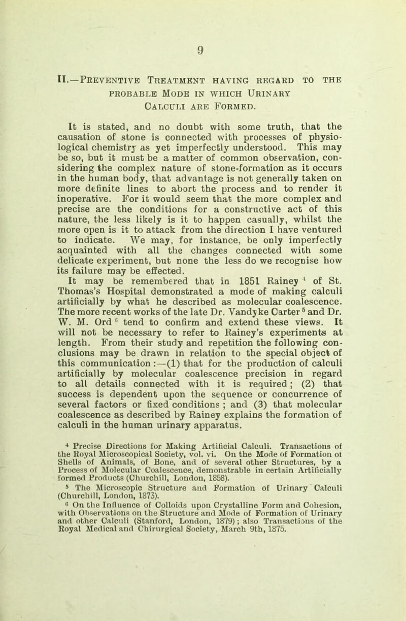 II.—Preventive Treatment having regard to the PROBABLE Mode in which Urinart Calculi are Formed. It is stated, and no doubt with some truth, that the causation of stone is connected with processes of physio- logical chemistry as yet imperfectly understood. This may be so, but it must be a matter of common observation, con- sidering the complex nature of stone-formation as it occurs in the human body, that advantage is not generally taken on more definite lines to abort the process and to render it inoperative. For it would seem that the more complex and precise are the conditions for a constructive act of this nature, the less likely is it to happen casually, whilst the more open is it to attack from the direction I have ventured to indicate. We may, for instance, be only imperfectly acquainted with all the changes connected with some delicate experiment, but none the less do we recognise how its failure may be effected. It may be remembered that in 1851 Rainey ■* of St. Thomas’s Hospital demonstrated a mode of making calculi artificially by what he described as molecular coalescence. The more recent works of the late Dr. Vandyke Carter ® and Dr. W. M. Ord “ tend to confirm and extend these views. It will not be necessary to refer to Rainey’s experiments at length. From their study and repetition the following con- clusions may be drawn in relation to the special object of this communication :—(1) that for the production of calculi artificially by molecular coalescence precision in regard to all details connected with it is required; (2) that success is dependent upon the sequence or concurrence of several factors or fixed conditions ; and (3) that molecular coalescence as described by Rainey explains the formation of calculi in the human urinary apparatus. ^ Precise Directions for Making Artificial Calculi. Transactions of the Royal Microscopical Society, vol. vi. On the Mode of Formation of Shells of Animals, of Bone, and of several other Structures, I)y a Process of Molecular Coalescence, demonstrable in certain Artificially formed Products (Churchill, London, 1858). * The Microscopic Structure and Formation of Urinary Calculi (Churchill, London, 1873). 0 On the Influence of Colloids upon Crystalline Form and Cohesion, with Observations on the Structure and Mode of Formation of Urinary and other Calculi (Stanford, London, 1879); also Transactions of the Royal Medical and Chirurgioal Society, March 9th, 1875.