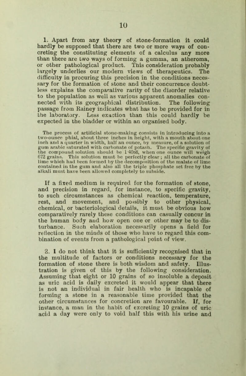 1. Apart from any theory of stone-formation it could hardly be supposed that there are two or more ways of con- creting the constituting elements of a calculus any more than there are two ways of forming a gumma, an atheroma, or other pathological product. This consideration probably largely underlies our modern views of therapeutics. The difficulty in procuring this precision in the conditions neces- sary for the formation of stone and their concurrence doubt- less explains the comparative rarity of the disorder relative to the population as well as various apparent anomalies con- nected with its geographical distribution. The following passage from Rainey indicates what has to be provided for in the laboratory. Less exaction than this could hardly be expected in the bladder or within an organised body. The process of artificial stone-making consists in introitncing into a two-ounce phial, about three inches in height, with a mouth alniiit one inch and a quarter in width, half an ounce, bv measure, of a solution of gum arabic saturated with carbonate of potash. The specific gravity of the compound solution should be l'40o8, when one ounce will weigh 672 grains. This solution must be perfectly clear ; all the carbonate of lime which had been formed by the decomposition of the malate of lime contained in the gum and also all the triple phosphate set free by the alkali must have been allowed completely to subside. If a fixed medium is required for the formation of stone, and precision in regard, for instance, to specific gravity, to such circumstances as chemical reaction, temperature, rest, and movement, and possibly to other physical, chemical, or bacteriological details, it must be obvious how comparatively rarely these conditions can casually concur in the human body and how open one or other may be to dis- turbance. Such elaboration necessarily opens a field for reflection in the minds of those who have to regard this com- bination of events from a pathological point of view. 2. 1 do not think that it is sufficiently recognised that in the multitude of factors or conditions necessary for the formation of stone there is both wisdom and safety. Illus- tration is given of this by the following consideration. Assuming that eight or 10 grains of so insoluble a deposit as uric acid is daily excreted it would appear that there is not an individual in fair health who is incapable of forming a stone in a reasonable time provided that the other circumstances for concretion are favourable. If, for instance, a man in the habit of excreting 10 grains of uric acid a day were only to void half this with his urine and