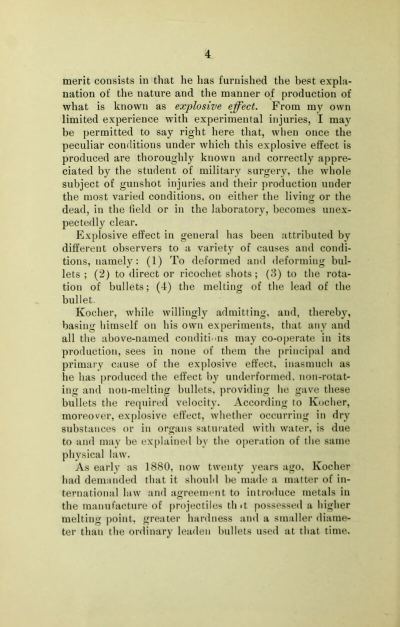 merit consists in that lie lias furnished the best expla- nation of the nature and the manner of production of what is known as explosive effect. From my own limited experience with experimental injuries, I may be permitted to say right here that, when once the peculiar conditions under which this explosive effect is produced are thoroughly known and correctly appre- ciated by the student of military surgery, the whole subject of gunshot injuries and their production under the most varied conditions, on either the living or the dead, in the field or in the laboratory, becomes unex- pectedly clear. Explosive effect in general has been attributed by dift’ereiit observers to a variety of causes and condi- tions, namely: (1) To deformed and deforming bul- lets ; (2) to direct or ricochet shots; (3) to the rota- tion of bullets; (4) the melting of the lead of the bullet. Kocher, while willingly admitting, and, thereby, basing himself on his own experiments, that any and all the above-named conditi uis may co-operate in its production, sees in none of them the principal and primary cause of the ex[)losive effect, inasmucli as he has produced the effect by underforme<l, non-rotat- ing and non-melting bullets, providing he gave these bullets the recjuired velocity. According to Kucher, moreover, explosive effect, whether occurring in dry substances or in organs saturated with water, is due to and may be explained by the operation of the same physical law. As early as 1880, now twenty years ago, Kocher had demanded that it should be made a matter of in- ternational law and agreement to introiiuce metals in the manufacture of projectiles tint possesseil a higher melting point, greater hardness and a smaller diame- ter than the onlinary leaden bullets used at that time.