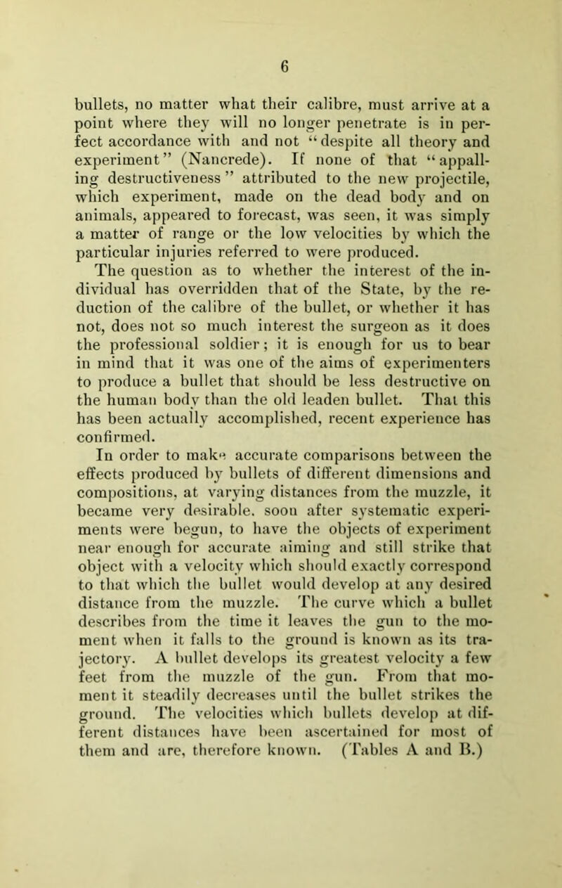 bullets, no matter what their calibre, must arrive at a point where they will no longer penetrate is in per- fect accordance with and not “ despite all theory and experiment” (Nancrede). If none of that “appall- ing destructiveness ” attributed to the new projectile, which experiment, made on the dead bod} and on animals, appeared to foi’ecast, was seen, it was simply a matter of range or the low velocities by which the particular injuries referred to were j)roduced. The question as to whether the interest of the in- dividual has overridden that of the State, by the re- duction of the calibre of the bullet, or whether it has not, does not so much interest the surgeon as it does the professional soldier; it is enough for us to bear in mind that it was one of the aims of experimenters to produce a bullet that should be less destructive on the human body than the old leaden bullet. That this has been actually accomplished, recent experience has confirmed. In order to make accurate comparisons between the effects produced by bullets of different dimensions and compositions, at varying distances from the muzzle, it became very desirable, soon after systematic experi- ments were begun, to liave the objects of experiment near enough for accurate aiming and still strike that object with a velocity which should exactly correspond to that which the bullet would develop at any desired distance from the muzzle. The curve which a bullet describes from the time it leaves the gun to the mo- ment when it falls to the ground is known as its tra- jectory. A bullet develops its greatest velocity a few feet from the muzzle of the gun. From that mo- ment it steadily decreases until the bullet strikes the ground. The velocities which bullets develop at dif- ferent distances have been ascertained for most of them and are, therefore known. ( Tables A and II.)