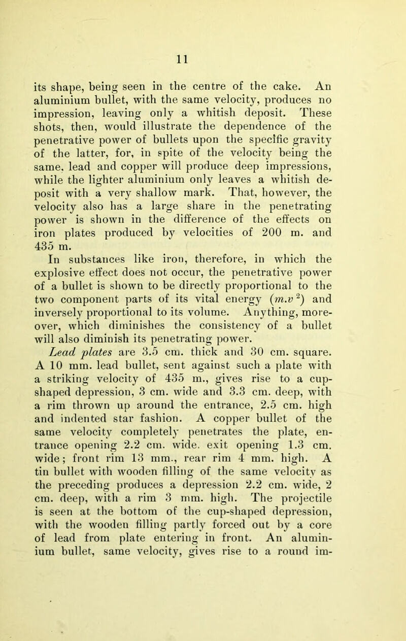 its shape, being seen in the centre of the cake. An aluminium bullet, with the same velocity, produces no impression, leaving only a whitish deposit. These shots, then, would illustrate the dependence of the penetrative power of bullets upon the specific gravity of the latter, for, in spite of the velocity being the same, lead and copper will produce deep impressions, while the lighter aluminium only leaves a whitish de- posit with a very shallow mark. That, however, the velocity also has a large share in the penetrating power is shown in the difference of the effects on iron plates produced by velocities of 200 m. and 435 m. In substances like iron, therefore, in which the explosive effect does not occur, the penetrative power of a bullet is shown to be directly proportional to the two component parts of its vital energy {m.v and inversely proportional to its volume. Anything, moi'e- over, which diminishes the consistency of a bullet will also diminish its penetrating jiower. Lead plates ai'e 3.5 cm. thick and 30 cm. square. A 10 mm. lead bullet, sent against such a plate with a striking velocity of 435 m., gives rise to a cup- shaped depression, 3 cm. wide and 3.3 cm. deep, with a rim thrown up around the entrance, 2.5 cm. high and indented star fashion. A copper bullet of the same velocity completely penetrates the plate, en- trance opening 2.2 cm. wide, exit opening 1.3 cm. wide; front rim 13 mm., rear rim 4 mm. high. A tin bullet with wooden filling of the same velocity as the preceding produces a depression 2.2 cm. wide, 2 cm. deep, with a rim 3 mm. higli. Tlie projectile is seen at tlie bottom of the cup-shaped depression, with the wooden filling pai'tly forced out by a core of lead from plate entering in front. An alumin- ium bullet, same velocity, gives rise to a round im-