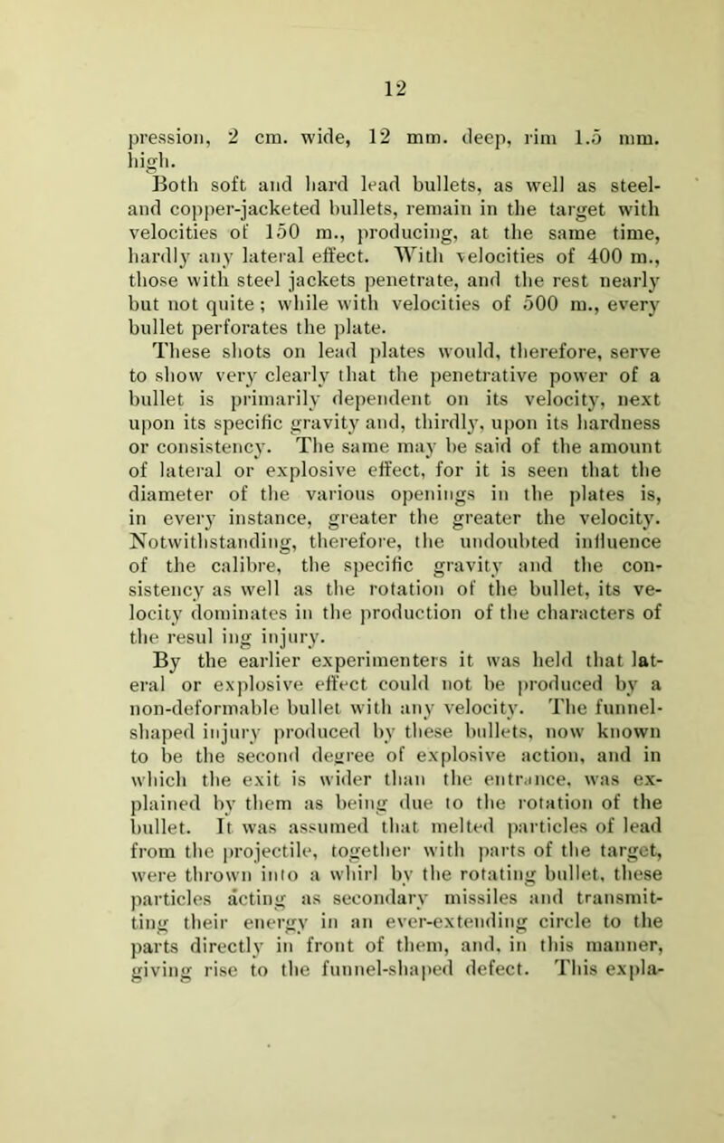 pression, 2 cm. wide, 12 mm. deep, rim l.o mm. liigli. Both soft and Iiard lead bullets, as well as steel- and copper-jacketed bullets, remain in the target with velocities of 150 m., producing, at the same time, hardly any lateral effect. With velocities of 400 m., those with steel jackets penetrate, and the rest nearly but not quite; wbile with velocities of 500 m., every bullet perforates the plate. These shots on lead plates would, therefore, serv^e to show very cleaily that the penetrative power of a bullet is primarily dependent on its velocity, next upon its specific gravity and, thirdly, upon its hardness or consistency. The same may be said of the amount of lateral or explosive effect, for it is seen that the diameter of the various openings in the plates is, in every instance, greater the greater the velocity. Notwithstanding, thei'efore, the undoubted influence of the calibre, tbe specific gravity and the con- sistency as well as the rotation of the bullet, its ve- locity dominates in the production of the characters of the resul ing injury. By the earlier experimenters it was held that lat- eral or exjilosive effect could not be produced by a non-deformable bullet with any velocity. The funnel- shaped injury produced by these bullets, now known to be the second degree of explosive action, and in which the exit is wider than the entrance, was ex- plained by them as being due to the rotation of the bullet. It was assumed that melted particles of lead from the projectile, together with j)arts of the target, were thrown into a whirl by the rotating bullet, these jiarticles acting as secondary missiles and transmit- ting their energy in an ever-extending circle to the parts directly in front of them, and, in this manner, giving rise to the funnel-shaped defect. This expla-