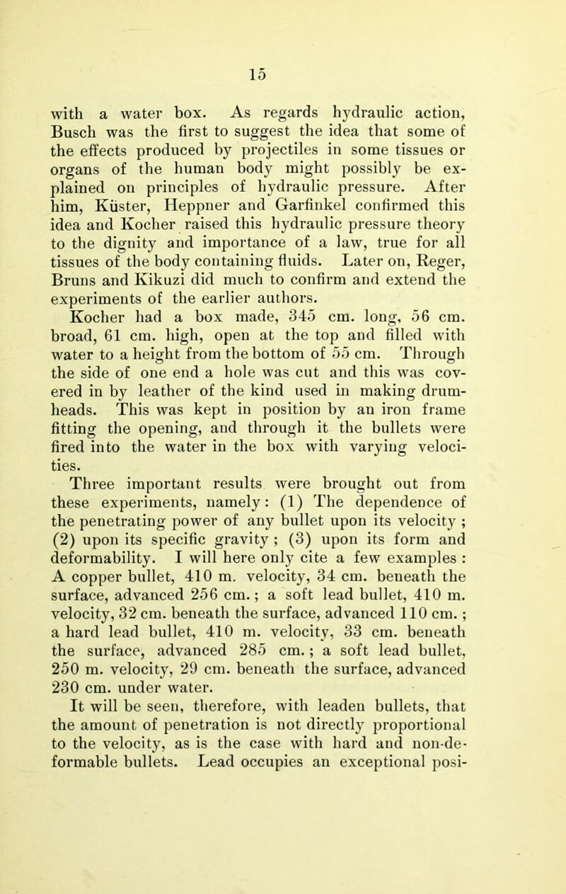 with a water box. As regards hydraulic action, Busch was the first to suggest the idea that some of the effects produced by projectiles in some tissues or organs of the human body might possibly be ex- plained on principles of hydraulic pressure. After him, Kiister, Heppner and Garfinkel confirmed this idea and Kocher raised this hydraulic pressure theory to the dignity and importance of a law, true for all tissues of the body containing fluids. Later on, Reger, Bruns and Kikuzi did much to confirm and extend the experiments of the earlier authors. Kocher had a box made, 345 cm. long, 56 cm. broad, 61 cm. high, open at the top and filled with water to a height from the bottom of 55 cm. Through the side of one end a hole was cut and this was cov- ered in by leather of the kind used in making drum- heads. This was kept in position by an iron frame fitting the opening, and through it the bullets were fired into the water in the box with varying veloci- ties. Three important results were brought out from these experiments, namely: (1) The dependence of the penetrating power of any bullet upon its velocity ; (2) upon its specific gravity ; (3) upon its form and deformability. I will here only cite a few examples : A copper bullet, 410 m. velocity, 34 cm. beneath the surface, advanced 256 cm.; a soft lead bullet, 410 m. velocity, 32 cm. beneath the surface, advanced 110 cm.; a hard lead bullet, 410 m. velocity, 33 cm. beneath the surface, advanced 285 cm.; a soft lead bullet, 250 m. velocity, 29 cm. beneath the surface, advanced 230 cm. under water. It will be seen, therefore, with leaden bullets, that the amount of penetration is not directly proportional to the velocity, as is the case with hard and non-de- formable bullets. Lead occupies an exceptional posi-