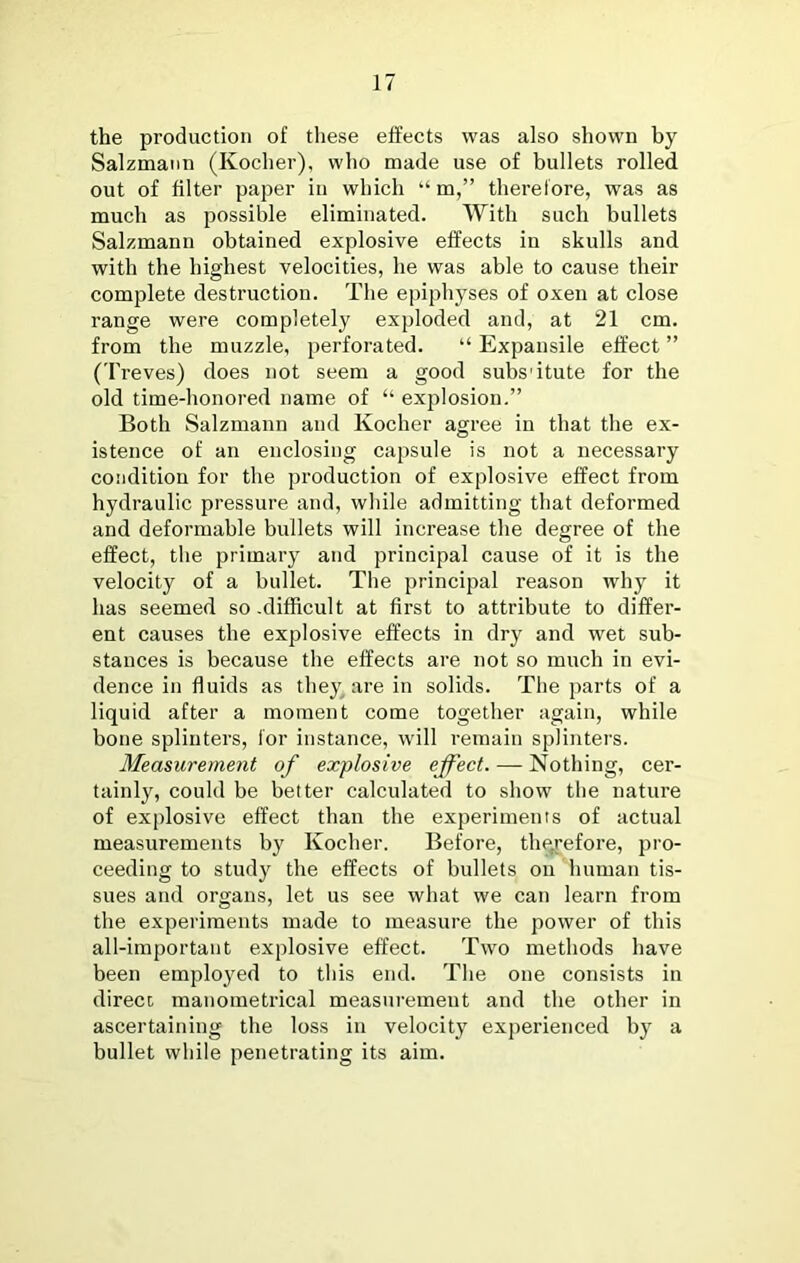 the production of tliese effects was also shown by Salzmann (Kocher), who made use of bullets rolled out of filter paper in which “ m,” therefore, was as much as possible eliminated. With such bullets Salzmann obtained explosive effects in skulls and with the highest velocities, he was able to cause their complete destruction. The epiphyses of oxen at close range were completely exploded and, at 21 cm. from the muzzle, perforated. “ Expansile effect ” (Treves) does not seem a good subs'itute for the old time-honored name of “ explosion.” Both Salzmann and Kocher agree in that the ex- istence of an enclosing capsule is not a necessary condition for the production of explosive effect from hydraulic pressure and, while admitting that deformed and deformable bullets will increase the degree of the effect, tlie primary and principal cause of it is the velocity of a bullet. Tlie principal reason why it has seemed so .difficult at first to attribute to differ- ent causes the explosive effects in dry and wet sub- stances is because the effects are not so much in evi- dence in fluids as they^are in solids. The parts of a liquid after a moment come together again, while bone splinters, for instance, will remain splinters. Measurement of explosive effect. — Nothing, cer- tainly, could be better calculated to show the nature of explosive effect than the experiments of actual measurements by Kocher. Before, therefore, pro- ceeding to study the effects of bullets on human tis- sues and organs, let us see what we can learn from the experiments made to measure the power of this all-important explosive effect. Two methods have been employed to this end. The one consists in direct; manometrical measurement and the other in ascertaining the loss in velocity experienced by a bullet while penetrating its aim.