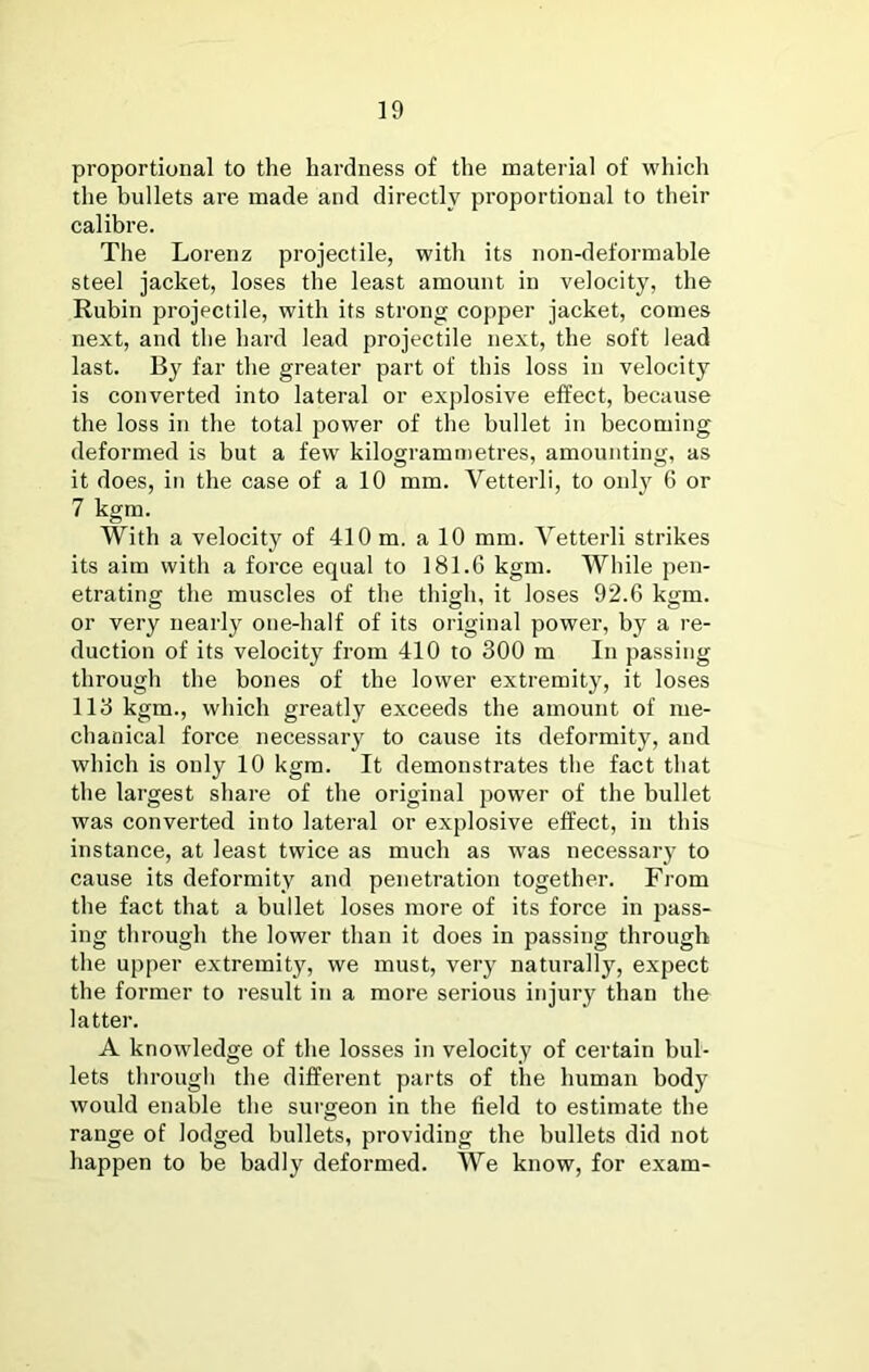 proportional to the hardness of the material of which the bullets are made and directly proportional to their calibre. The Lorenz projectile, with its non-deformable steel jacket, loses the least amount in velocity, the Rubin projectile, with its strong copper jacket, comes next, and the hard lead projectile next, the soft lead last. By far the greater part of this loss in velocity is converted into lateral or explosive effect, because the loss in the total power of the bullet in becoming deformed is but a few kilogrammetres, amounting, as it does, in the case of a 10 mm. Vetterli, to only 6 or 7 kgm. With a velocity of 410 m. a 10 mm. Vetterli strikes its aim with a force equal to 181.6 kgm. While pen- etrating the muscles of the thigh, it loses 92.6 kgm. or very nearly one-half of its original power, by a re- duction of its velocity from 410 to 300 m In passing through the bones of the lower extremity, it loses 113 kgm., which greatly exceeds the amount of me- chanical force necessary to cause its deformity, and which is only 10 kgm. It demonstrates the fact that the largest share of the original power of the bullet was converted into lateral or explosive effect, in this instance, at least twice as much as was necessaiy to cause its deformity and penetration together. From the fact that a bullet loses more of its force in pass- ing through the lower than it does in passing through the upper extremity, we must, very naturally, expect the former to result in a more serious injury than the latter. A knowledge of the losses in velocity of certain bul- lets through the different parts of the human body would enable the surgeon in the field to estimate the range of lodged bullets, providing the bullets did not happen to be badly deformed. We know, for exam-