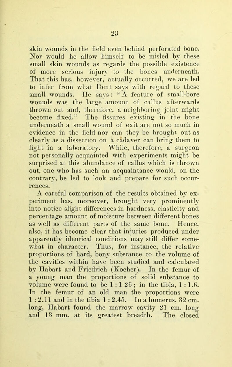 skiu wounds in the field even behind perforated bone. Nor would he allow himself to be misled by these small skin wounds as regards the possible existence of more serious injury to the bones underneath. That this has, however, actually occurred, we are led to infer from what Dent says with regard to these small wounds. He says: “ A feature of small-bore wounds was the large amount of callus afterwards thrown out and, therefore, a neighboring joint might become fixed.” The fissures existing in the bone underneath a small wound of exit are not so much in evidence in the field nor can they be broughr out as clearly as a dissection on a cadaver can bring them to light in a laboratory. While, therefore, a surgeon not personally acquainted with experiments might be surprised at this abundance of callus which is thrown out, one who has such an acquaintance would, on the contrary, be led to look and prepare for such occur- rences. A careful comparison of the results obtained by ex- periment has, moreover, brought very prominently into notice slight differences in hardness, elasticity and percentage amount of moisture between different bones as well as different parts of the same bone. Hence, also, it has become clear that injuries produced under apparently identical conditions may still differ some- what in character. Thus, for instance, the relative proportions of hard, bony substance to the volume of the cavities within have been studied and calculated by Habart and Friedrich (Kocher). In the femur of a young man the proportions of solid substance to volume were found to be 1 :1 26 ; in the tibia, 1 : 1.6. In the femur of an old man the proportions were 1 : 2.11 and in the tibia 1 : 2.45. In a humerus, 32 cm. long, Habart found the marrow cavity 21 cm. long and 13 mm. at its greatest breadth. The closed
