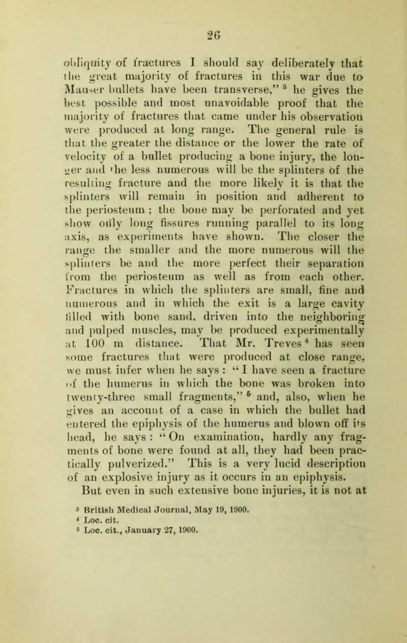 2G ol)Ii<iuity of fractures I should say deliberately that I he great majority of fractures in this war due to Mauser bullets have been transverse,” * he gives the best possible and most unavoidable proof that the maiority of fractures that came under his observation were produced at long range. The general rule is that the greater the distance or the lower the rate of velocity of a bullet producing a bone injury, the lon- i;er and 'he less numerous will be the splinters of the resuliing fracture and the more likely it is that the splinters will remain in position and adherent to the periosteum ; the bone may be perforated and yet show oiily long fissures running parallel to its long axis, as experiments have shown. The closer the range the smaller and the more numerous will the splinters l>e and the more perfect their separation from the periosteum as well as from each other. Fractures in which the sitliiiters are small, fine and numerous and in which the exit is a large cavity tilled with bone sand, driven into the neighboring and pulped muscles, may be produced experimentally at 100 m distance. That Mr. Treves'* has seen some fractures that were produced at close range, we must infer when he says : “I have seen a fracture nf the humerus in which the bone was broken into twenty-three small fragments,” ® and, also, when he gives an account of a case in which the bullet had entered the epiphysis of the humerus and blown off i's head, he says ; “ On examination, hardly any frag- ments of bone were found at all, they had been prac- tically pulverized.” This is a very lucid description of an explosive injury as it occurs in an epiphysis. Ilut even in such extensive bone injuries, it is not at * Kritlsli Medical Journal, May 19, 1900. * Loo. cit. ® Loc. cit., January 27, 1900.