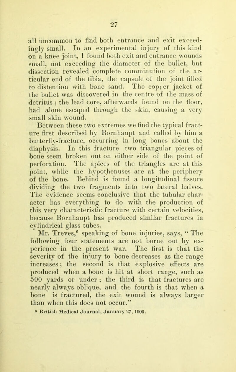 all uncommon to find botli entrance and exit exceed- ingly small. In an experimental injury of tliis kind on a knee joint, I found both exit and entrance wounds small, not exceeding the diameter of the bullet, but dissection revealed complete comminution of tlie ar- ticular end of the tibia, the capsule of the joint filled to distention with bone sand. The copier jacket of the bullet was discovered in the centre of the mass of detritus ; the lead core, afterwards found on the floor, had alone escaped through the i-kin, causing a very small skin wound. Between these two extremes we find the typical fract- ure first described by Bornbaupt and called by him a butterfly-fracture, occurring in long bones about the diaphysis. In this fracture, two triangular pieces of bone seem broken out on either side of the point of perforation. The apices of the triangles are at this point, while the hypothenuses are at the periphery of the bone. Behind is found a longitudinal fissure dividing the two fragments into two lateral halves. The evidence seems conclusive that the tubular char- acter has everything to do with the production of this very characteristic fracture with certain velocities, because Bornhaupt has produced similar fractures in cylindrical glass tubes. Mr. Treves,® speaking of bone injuries, says, “ The following four statements are not borne out by ex- perience in the present war. The first is that the severity of the injury to bone decreases as the range increases; the second is that explosive effects are produced when a bone is hit at short range, such as 500 yards or under ; the third is that fractures are nearly always oblique, and the fourth is that when a bone is fractured, the exit wound is always larger than when this does not occur.” « British Medical Journal, January 27, 1900.