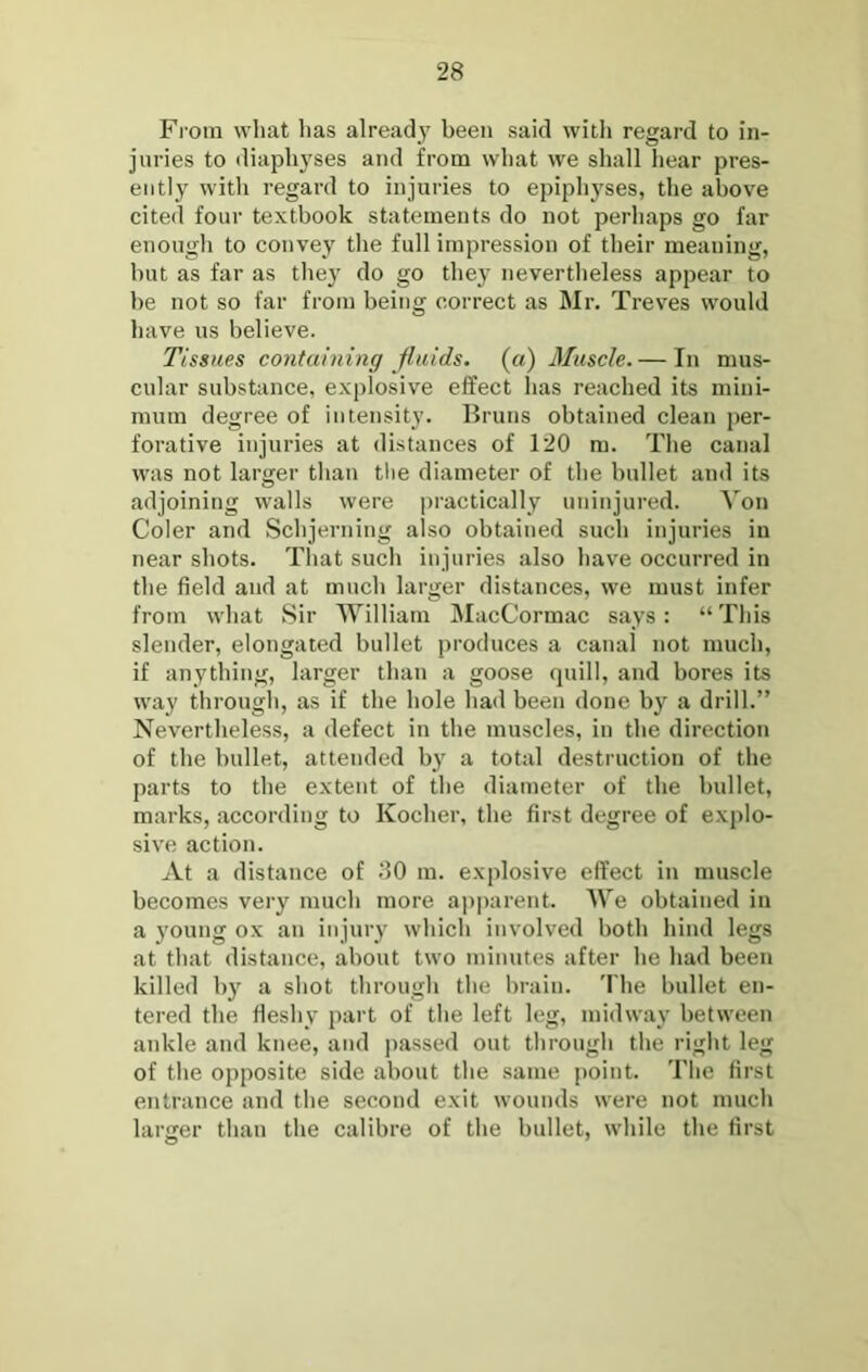 Fi'oin what lias already been said with regard to in- juries to diaphyses and from what we shall hear pres- ently with regard to injuries to epiphyses, the above cited four textbook statements do not perhaps go far enough to convey the full impression of their meaning, but as far as they do go they nevertheless appear to be not so far from being correct as Mr. Treves would have us believe. Tissues containing fluids, (a) Muscle. — In mus- cular substance, explosive effect has reached its mini- mum degree of intensity. Bruns obtained clean jier- forative injuries at distances of 120 m. The canal was not larger than the diameter of the bullet and its adjoining walls were practically uninjured. Von Coler and Schjerning also obtained such injuries in near shots. That such injuries also have occurred in the field and at much larger distances, we must infer from what Sir AYilliam IMacCormac says: “This slender, elongated bullet produces a canal not much, if anything, larger than a goose quill, and bores its way through, as if the hole had been done by a drill.” Nevertheless, a defect in the muscles, in the direction of the bullet, attended bj' a total destruction of the parts to the extent of the diameter of the bullet, marks, according to Kocher, the first degree of explo- sive action. At a distance of 30 m. explosive effect in muscle becomes very much more a])parent. AVe obtained in a young ox an injuiy which involved both hind legs at that distance, about two minutes after he had been killed by a shot through the brain. 'I'he bullet en- tered the fleshy part of the left leg, midway between ankle and knee, and passed out through the right leg of the opposite side about the same point. The first entrance and the second exit wounds were not much larger than the calibre of the bullet, while the first