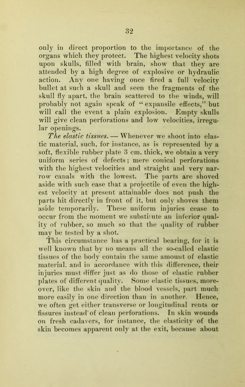 only in direct proportion to tlie ini|)Oi tance of the organs which they protect. The highest velocity shots upon skulls, filled with brain, show that they are attended by a high degree of explosive or hydraulic action. Any one having once fired a full velocity bullet at such a skull and seen the fragments of the skull fly apart, the brain scattered to the winds, will probably not again speak of “ expansile effects,” but will call the event a plain explosion. Empty skulls will give clean perforations and low velocities, irregu- lar openings. The elastic tissues.— Whenever we shoot into elas- tic material, such, for instance, as is represented by a soft, flexible rubber plate 3 cm. thick, we obtain a very uniform series of defects; mere conical perforations with the highest velocities and straight and very nar- row canals wi-th the lowest. The parts are shoved aside with such ease that a projectile of even the high- est velocity at present attainable does not push the parts hit directly in front of it. hnt only shoves them aside temporarily. These uniform injuries cease to occur from the moment we substiiute an inferior (jual- ity of rubber, so much so that the (juality of rubber may be tested by a shot. This circumstance has a practical hearing, for it is well known that by no means all the so-called elastic tissues of the body contain the same amount of elastic material, and in accordance with this difference, their injuries must differ just as do those of elastic rubber plates of different (juality. Some elastic tissues, more- over, like the skin and the blood vessels, part much more easily in one direction than in another. Hence, we often get either transverse or longitudinal rents or fissures instead'of clean perforations. In skin wounds on fresh cadavers, for instance, the elasticity of the skin becomes apparent only at the exit, because about
