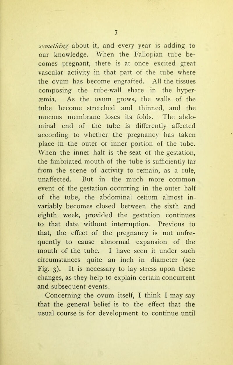 something about it, and every year is adding to our knowledge. When the Fallopian tube be- comes pregnant, there is at once excited great vascular activity in that part of the tube where the ovum has become engrafted. All the tissues composing the tube-w'all share in the hyper- aemia. As the ovum grows, the walls of the tube become stretched and thinned, and the mucous membrane loses its folds. The abdo- minal end of the tube is differently affected according to whether the pregnancy has taken place in the outer or inner portion of the tube. When the inner half is the seat of the gestation, the fimbriated mouth of the tube is sufficiently far from the scene of activity to remain, as a rule, unaffected. But in the much more common event of the gestation occurring in the outer half of the tube, the abdominal ostium almost in- variably becomes closed between the sixth and eighth week, provided the gestation continues to that date without interruption. Previous to that, the effect of the pregnancy is not unfre- quently to cause abnormal expansion of the mouth of the tube. I have seen it under such circumstances quite an inch in diameter (see Fig. 3). It is necessary to lay stress upon these changes, as they help to explain certain concurrent and subsequent events. Concerning the ovum itself, I think I may say that the general belief is to the effect that the usual course is for development to continue until