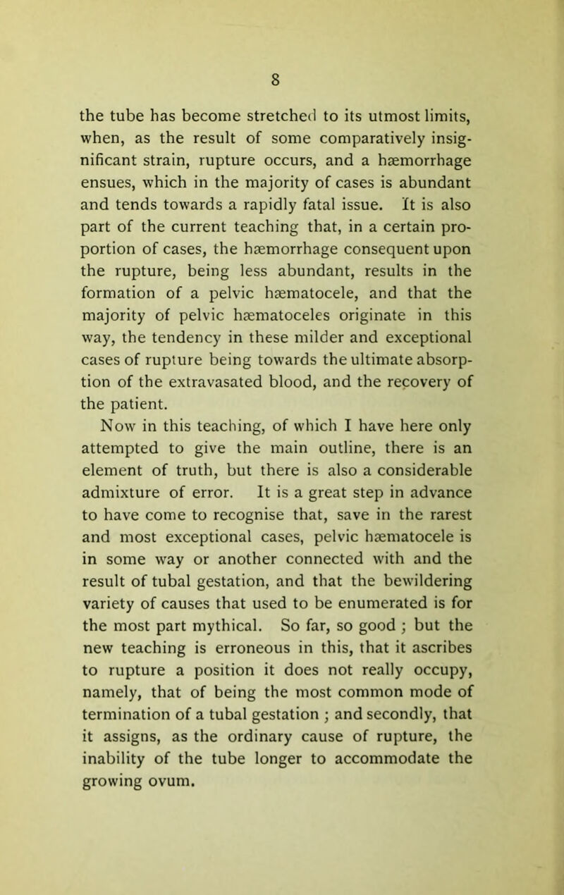 the tube has become stretched to its utmost limits, when, as the result of some comparatively insig- nificant strain, rupture occurs, and a haemorrhage ensues, which in the majority of cases is abundant and tends towards a rapidly fatal issue. It is also part of the current teaching that, in a certain pro- portion of cases, the haemorrhage consequent upon the rupture, being less abundant, results in the formation of a pelvic haematocele, and that the majority of pelvic haematoceles originate in this way, the tendency in these milder and exceptional cases of rupture being towards the ultimate absorp- tion of the extravasated blood, and the recovery of the patient. Now in this teaching, of which I have here only attempted to give the main outline, there is an element of truth, but there is also a considerable admixture of error. It is a great step in advance to have come to recognise that, save in the rarest and most exceptional cases, pelvic hsematocele is in some way or another connected with and the result of tubal gestation, and that the bewildering variety of causes that used to be enumerated is for the most part mythical. So far, so good ; but the new teaching is erroneous in this, that it ascribes to rupture a position it does not really occupy, namely, that of being the most common mode of termination of a tubal gestation ; and secondly, that it assigns, as the ordinary cause of rupture, the inability of the tube longer to accommodate the growing ovum.