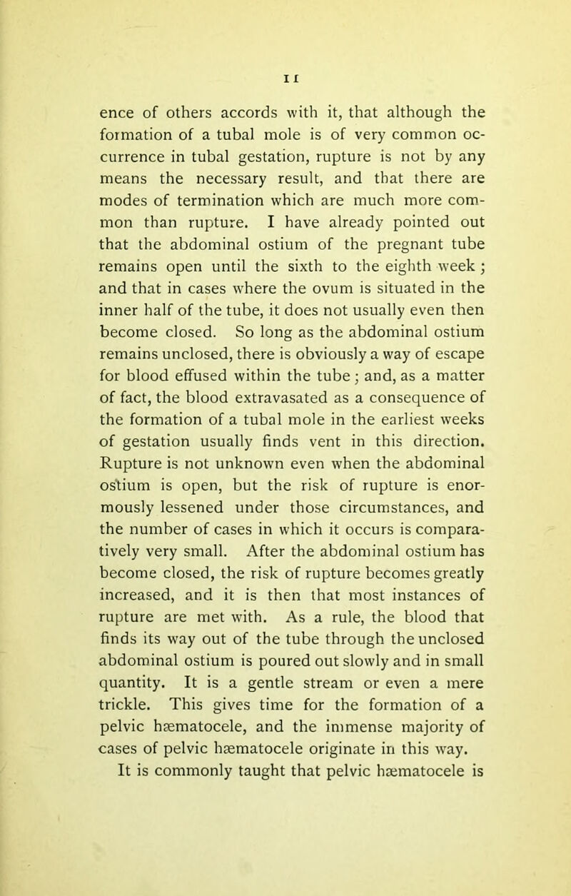 ence of others accords with it, that although the formation of a tubal mole is of very common oc- currence in tubal gestation, rupture is not by any means the necessary result, and that there are modes of termination which are much more com- mon than rupture. I have already pointed out that the abdominal ostium of the pregnant tube remains open until the sixth to the eighth week ; and that in cases where the ovum is situated in the inner half of the tube, it does not usually even then become closed. So long as the abdominal ostium remains unclosed, there is obviously a way of escape for blood effused within the tube ; and, as a matter of fact, the blood extravasated as a consequence of the formation of a tubal mole in the earliest weeks of gestation usually finds vent in this direction. Rupture is not unknown even when the abdominal ostium is open, but the risk of rupture is enor- mously lessened under those circumstances, and the number of cases in which it occurs is compara- tively very small. After the abdominal ostium has become closed, the risk of rupture becomes greatly increased, and it is then that most instances of rupture are met with. As a rule, the blood that finds its w'ay out of the tube through the unclosed abdominal ostium is poured out slowly and in small quantity. It is a gentle stream or even a mere trickle. This gives time for the formation of a pelvic hsematocele, and the immense majority of cases of pelvic hsematocele originate in this way. It is commonly taught that pelvic haematocele is