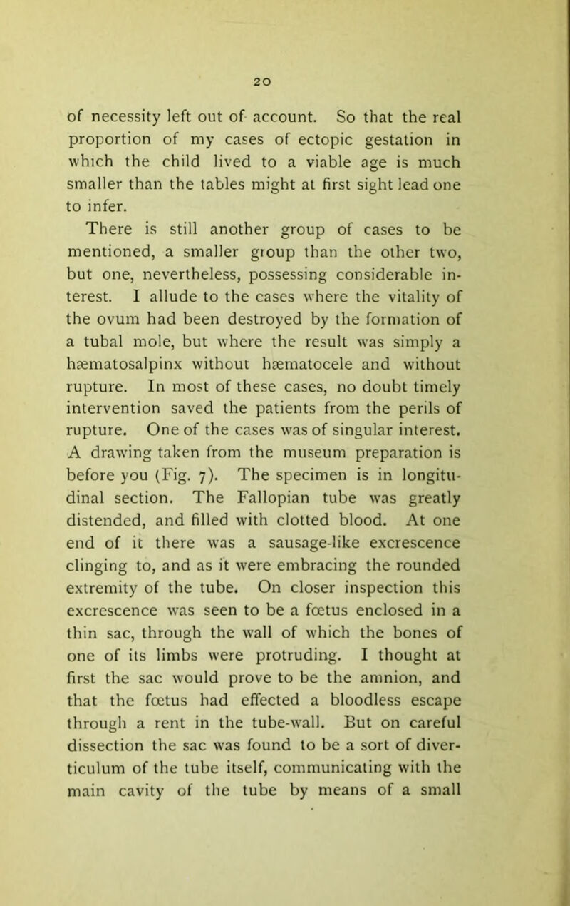 of necessity left out of account. So that the real proportion of my cases of ectopic gestation in which the child lived to a viable age is much smaller than the tables might at first sight lead one to infer. There is still another group of cases to be mentioned, a smaller group than the other tw'o, but one, nevertheless, possessing considerable in- terest. I allude to the cases where the vitality of the ovum had been destroyed by the formation of a tubal mole, but where the result was simply a hjematosalpinx without haematocele and without rupture. In most of these cases, no doubt timely intervention saved the patients from the perils of rupture. One of the cases w'as of singular interest. A drawing taken from the museum preparation is before you (Fig. 7). The specimen is in longitu- dinal section. The Fallopian tube was greatly distended, and filled with clotted blood. At one end of it there was a sausage-like excrescence clinging to, and as it were embracing the rounded extremity of the tube. On closer inspection this excrescence was seen to be a foetus enclosed in a thin sac, through the wall of which the bones of one of its limbs were protruding. I thought at first the sac would prove to be the amnion, and that the foetus had effected a bloodless escape through a rent in the tube-wall. But on careful dissection the sac was found to be a sort of diver- ticulum of the tube itself, communicating with the main cavity of the tube by means of a small