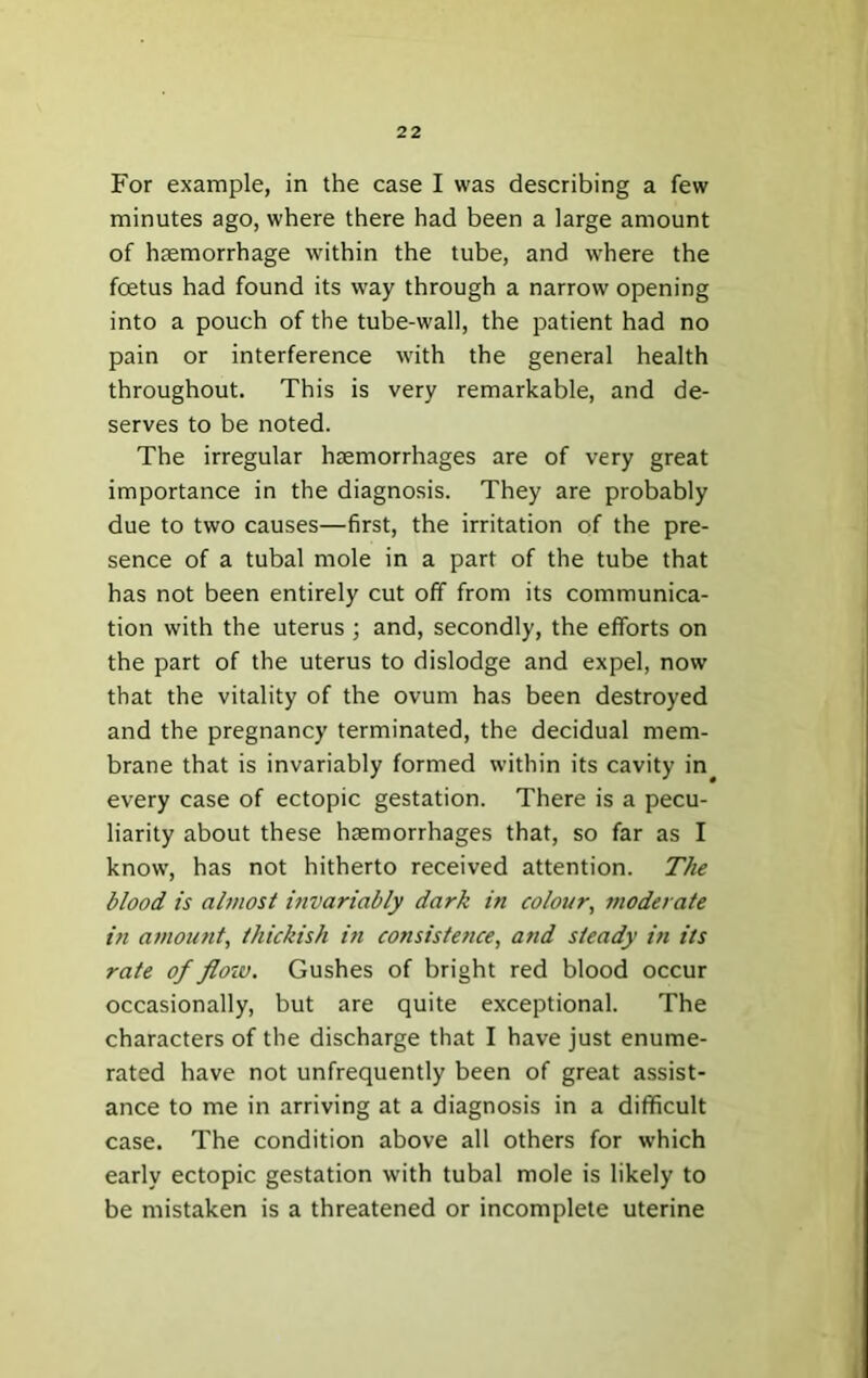 For example, in the case I was describing a few minutes ago, where there had been a large amount of hsemorrhage within the tube, and where the fcEtus had found its way through a narrow opening into a pouch of the tube-wall, the patient had no pain or interference with the general health throughout. This is very remarkable, and de- serves to be noted. The irregular haemorrhages are of very great importance in the diagnosis. They are probably due to two causes—first, the irritation of the pre- sence of a tubal mole in a part of the tube that has not been entirely cut off from its communica- tion with the uterus ; and, secondly, the efforts on the part of the uterus to dislodge and expel, now that the vitality of the ovum has been destroyed and the pregnancy terminated, the decidual mem- brane that is invariably formed within its cavity in every case of ectopic gestation. There is a pecu- liarity about these haemorrhages that, so far as I know, has not hitherto received attention. The blood is almost vivariably dark in colour^ moderate in amoufit, thickish in consistence, and steady in its rate of floiv. Gushes of bright red blood occur occasionally, but are quite exceptional. The characters of the discharge that I have just enume- rated have not unfrequently been of great assist- ance to me in arriving at a diagnosis in a difficult case. The condition above all others for which early ectopic gestation with tubal mole is likely to be mistaken is a threatened or incomplete uterine