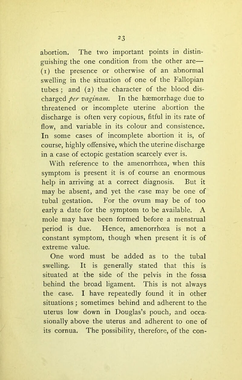 abortion. The two important points in distin- guishing the one condition from the other are— (i) the presence or otherwise of an abnormal swelling in the situation of one of the Fallopian tubes; and (2) the character of the blood dis- charged/er vaginam. In the haemorrhage due to threatened or incomplete uterine abortion the discharge is often very copious, fitful in its rate of flow, and variable in its colour and consistence. In some cases of incomplete abortion it is, of course, highly offensive, which the uterine discharge in a case of ectopic gestation scarcely ever is. With reference to the amenorrhoea, when this symptom is present it is of course an enormous help in arriving at a correct diagnosis. But it may be absent, and yet the case may be one of tubal gestation. For the ovum may be of too early a date for the symptom to be available. A mole may have been formed before a menstrual period is due. Hence, amenorrhoea is not a constant symptom, though when present it is of extreme value. One word must be added as to the tubal swelling. It is generally stated that this is situated at the side of the pelvis in the fossa behind the broad ligament. This is not always the case. I have repeatedly found it in other situations ; sometimes behind and adherent to the uterus low down in Douglas’s pouch, and occa- sionally above the uterus and adherent to one of its cornua. The possibility, therefore, of the con-