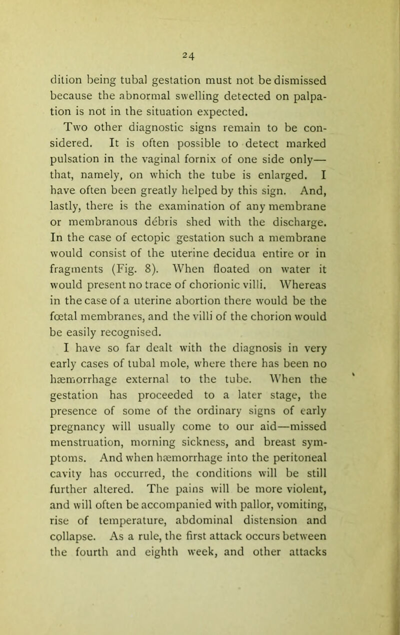 dition being tubal gestation must not be dismissed because the abnormal swelling detected on palpa- tion is not in the situation expected. Two other diagnostic signs remain to be con- sidered. It is often possible to detect marked pulsation in the vaginal fornix of one side only— that, namely, on which the tube is enlarged. I have often been greatly helped by this sign. And, lastly, there is the examination of any membrane or membranous ddbris shed with the discharge. In the case of ectopic gestation such a membrane would consist of the uterine decidua entire or in fragments (Fig. 8). When floated on water it would present no trace of chorionic villi. AVhereas in the case of a uterine abortion there would be the foetal membranes, and the villi of the chorion would be easily recognised. I have so far dealt with the diagnosis in very early cases of tubal mole, where there has been no hremorrhage external to the tube. When the gestation has proceeded to a later stage, the presence of some of the ordinary signs of early pregnancy will usually come to our aid—missed menstruation, morning sickness, and breast sym- ptoms. And when htemorrhage into the peritoneal cavity has occurred, the conditions will be still further altered. The pains will be more violent, and will often be accompanied with pallor, vomiting, rise of temperature, abdominal distension and collapse. As a rule, the first attack occurs between the fourth and eighth week, and other attacks