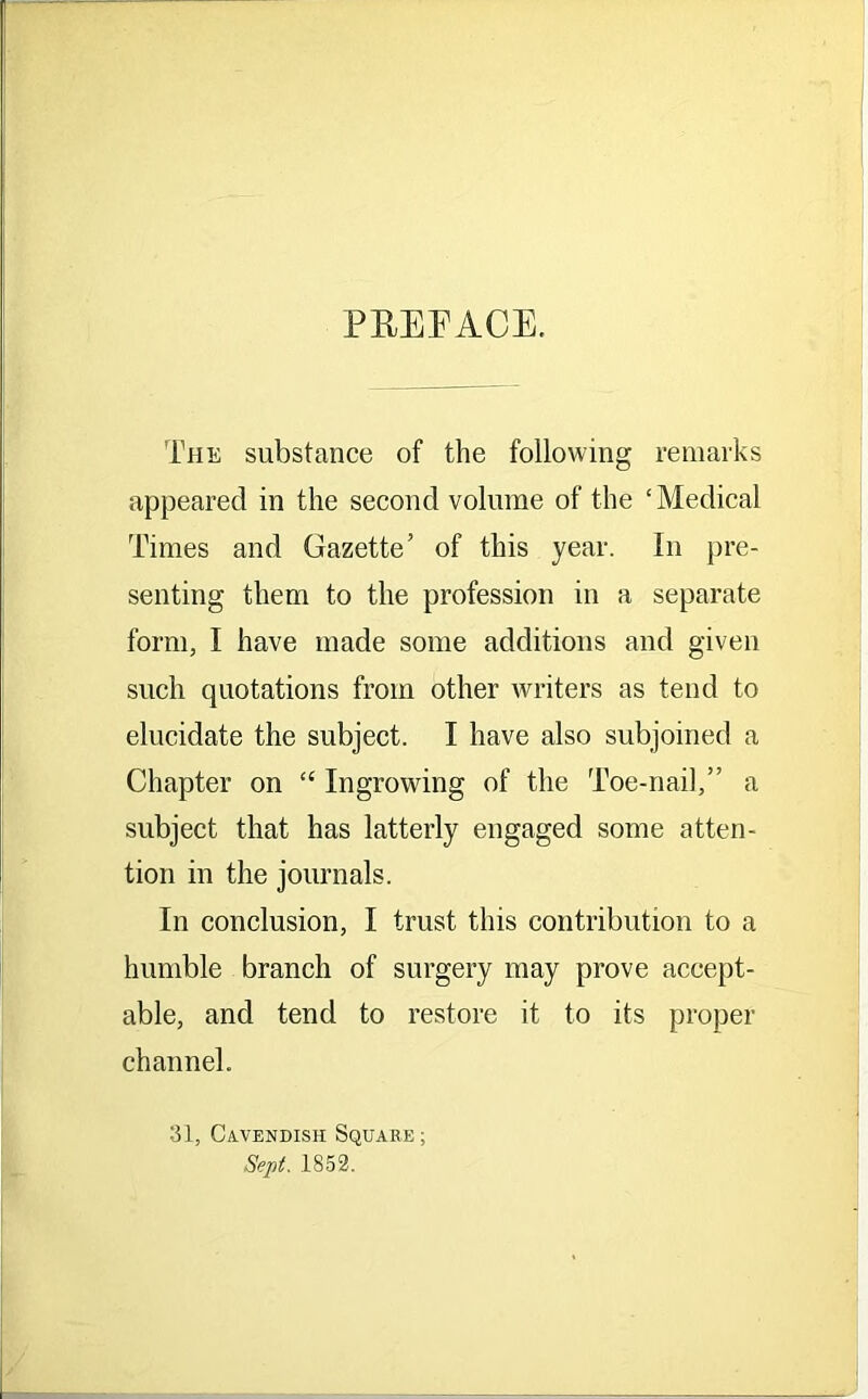 PREFACE. The substance of the following remarks appeared in the second volume of the ‘Medical Times and Gazette’ of this year. In pre- senting them to the profession in a separate form, I have made some additions and given such quotations from other writers as tend to elucidate the subject. I have also subjoined a Chapter on “ Ingrowing of the Toe-nail,” a subject that has latterly engaged some atten- tion in the journals. In conclusion, I trust this contribution to a humble branch of surgery may prove accept- able, and tend to restore it to its proper channel. 31, Cavendish Square ; Sept. 1852.