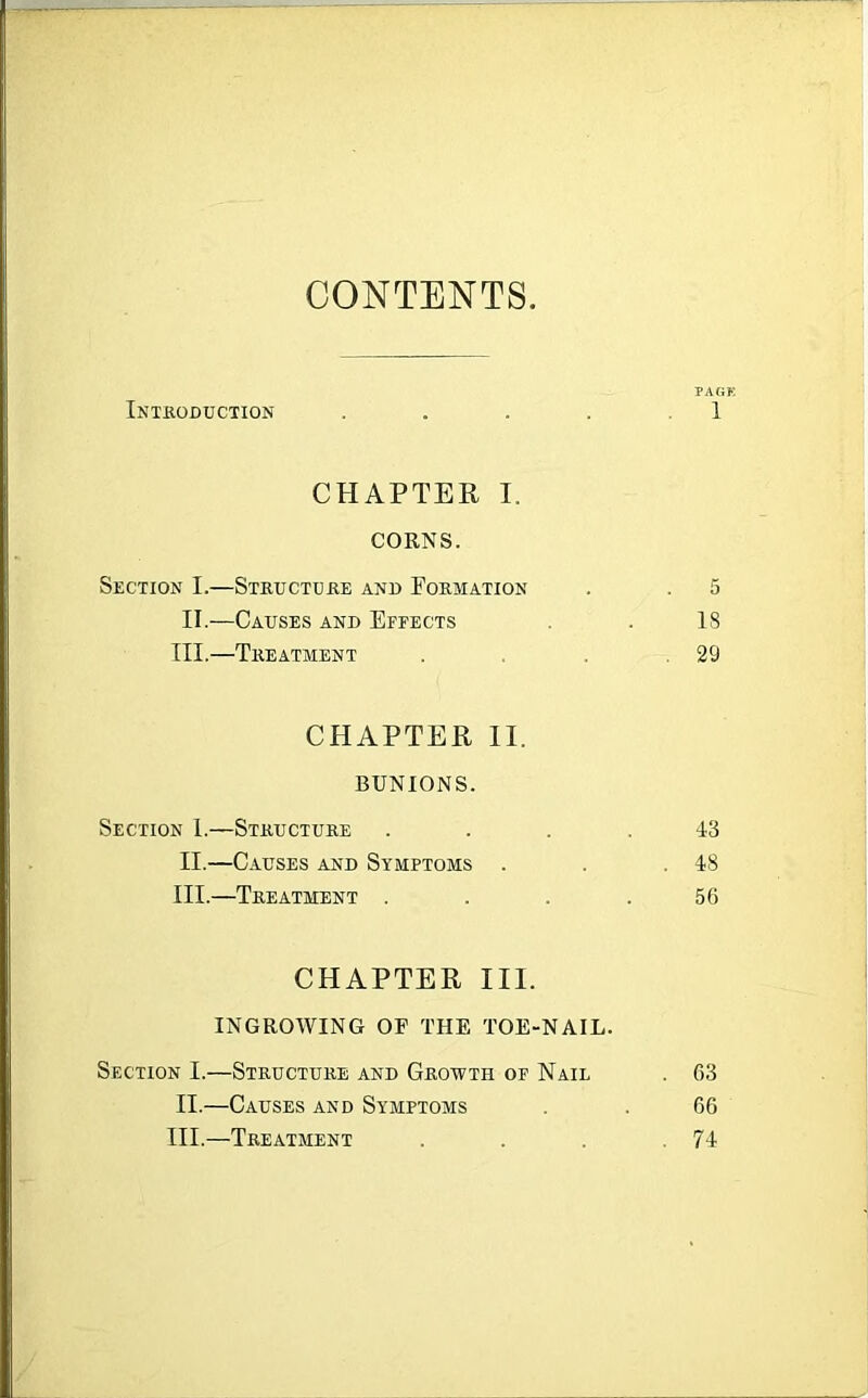 CONTENTS Introduction CHAPTER I. CORNS. Section I.—Structure and Formation II.-—Causes and Effects III.—Treatment CHAPTER II. BUNIONS. Section 1.—Structure II. —Causes and Symptoms III. —Treatment . CHAPTER III. INGROWING OF THE TOE-NAIL. Section I.—Structure and Growth of Nail II.—Causes and Symptoms III.—Treatment