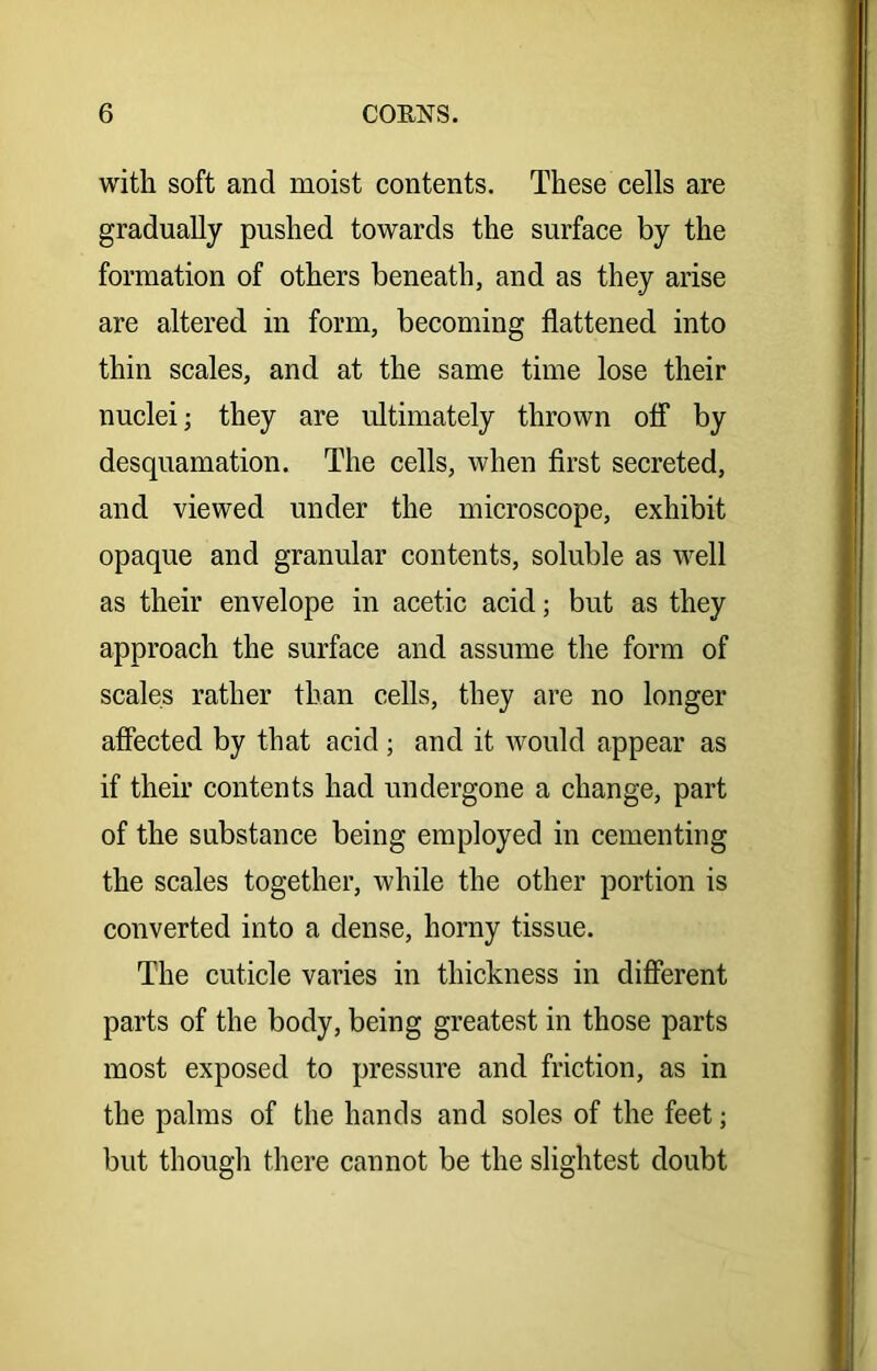 with soft and moist contents. These cells are gradually pushed towards the surface by the formation of others beneath, and as they arise are altered in form, becoming flattened into thin scales, and at the same time lose their nuclei; they are ultimately thrown off by desquamation. The cells, when first secreted, and viewed under the microscope, exhibit opaque and granular contents, soluble as well as their envelope in acetic acid; but as they approach the surface and assume the form of scales rather than cells, they are no longer affected by that acid ; and it would appear as if their contents had undergone a change, part of the substance being employed in cementing the scales together, while the other portion is converted into a dense, horny tissue. The cuticle varies in thickness in different parts of the body, being greatest in those parts most exposed to pressure and friction, as in the palms of the hands and soles of the feet; but though there cannot be the slightest doubt