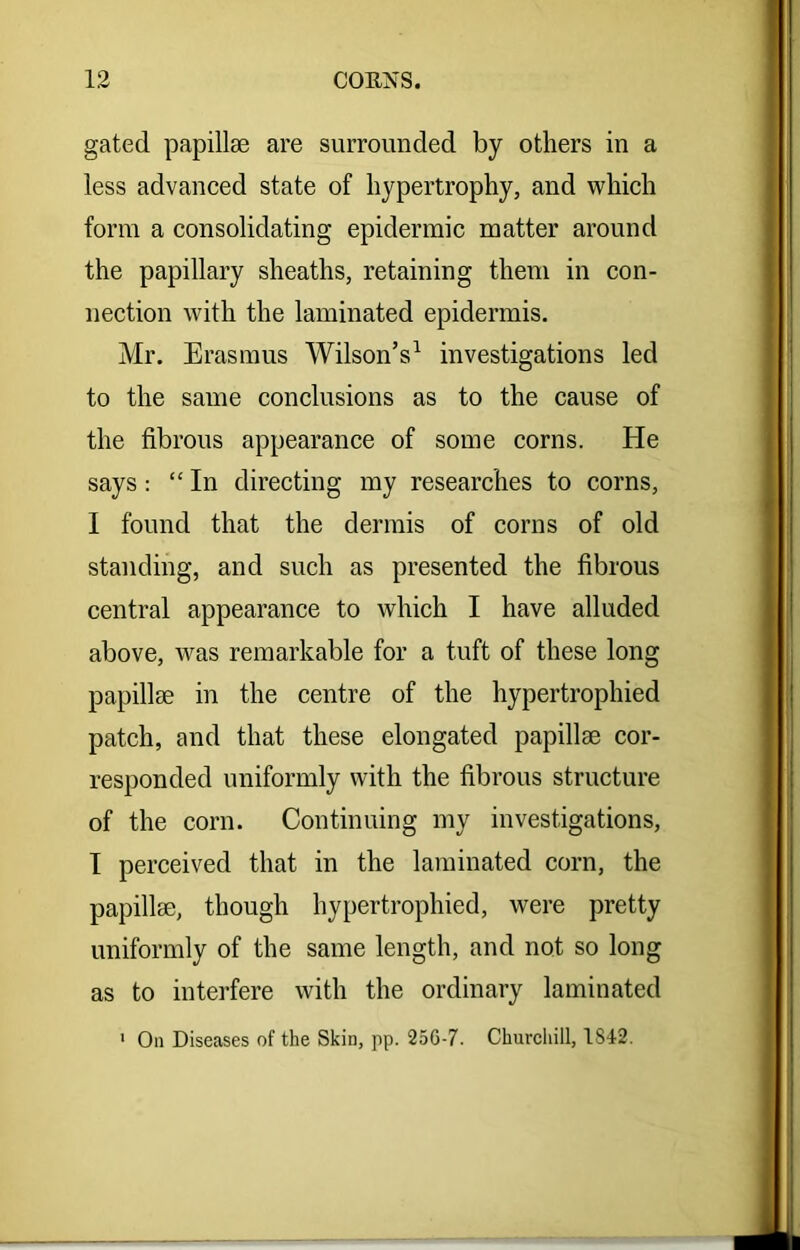 gated papillae are surrounded by others in a less advanced state of hypertrophy, and which form a consolidating epidermic matter around the papillary sheaths, retaining them in con- nection with the laminated epidermis. Mr. Erasmus Wilson’s1 investigations led to the same conclusions as to the cause of the fibrous appearance of some corns. He says: “ In directing my researches to corns, I found that the dermis of corns of old standing, and such as presented the fibrous central appearance to which I have alluded above, was remarkable for a tuft of these long papillae in the centre of the hypertrophied patch, and that these elongated papillae cor- responded uniformly with the fibrous structure of the corn. Continuing my investigations, I perceived that in the laminated corn, the papillae, though hypertrophied, were pretty uniformly of the same length, and not so long as to interfere with the ordinary laminated 1 On Diseases of the Skin, pp. 256-7. Churchill, 1S42.