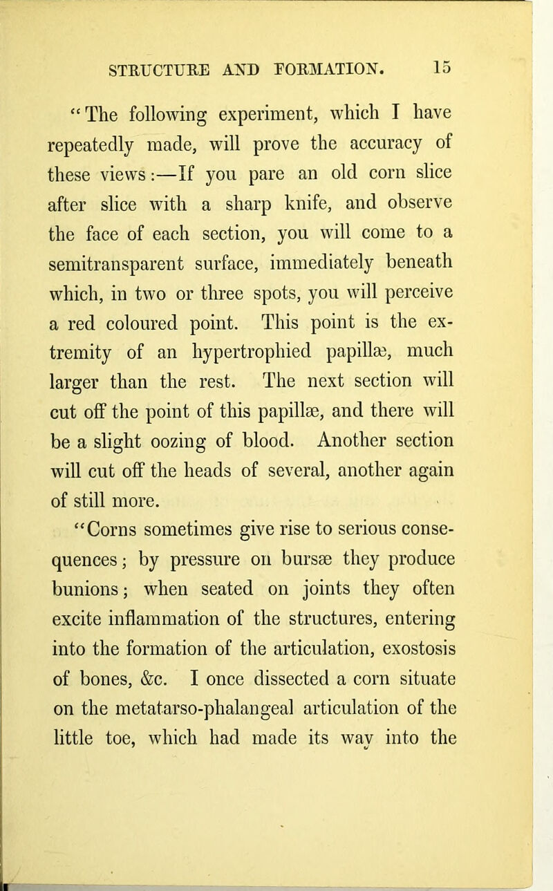 “The following experiment, which I have repeatedly made, will prove the accuracy of these views:—If you pare an old corn slice after slice with a sharp knife, and observe the face of each section, you will come to a semitransparent surface, immediately beneath which, in two or three spots, you will perceive a red coloured point. This point is the ex- tremity of an hypertrophied papilla?, much larger than the rest. The next section will cut off the point of this papillae, and there will be a slight oozing of blood. Another section will cut off the heads of several, another again of still more. “Corns sometimes give rise to serious conse- quences ; by pressure on bursae they produce bunions; when seated on joints they often excite inflammation of the structures, entering into the formation of the articulation, exostosis of bones, &c. I once dissected a corn situate on the metatarso-phalangeal articulation of the little toe, which had made its way into the