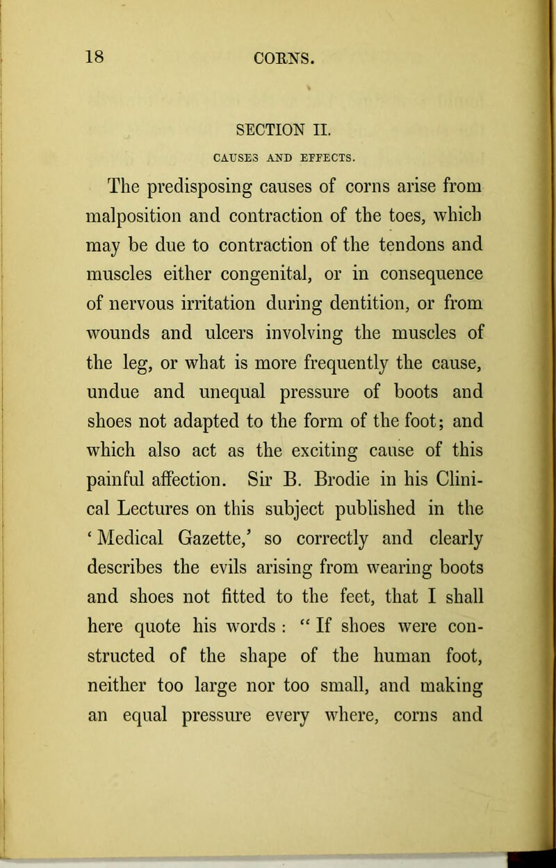 SECTION II. CAUSES AND EEEECTS. The predisposing causes of corns arise from malposition and contraction of the toes, which may be due to contraction of the tendons and muscles either congenital, or in consequence of nervous irritation during dentition, or from wounds and ulcers involving the muscles of the leg, or what is more frequently the cause, undue and unequal pressure of boots and shoes not adapted to the form of the foot; and which also act as the exciting cause of this painful affection. Sir B. Brodie in his Clini- cal Lectures on this subject published in the ‘ Medical Gazette,’ so correctly and clearly describes the evils arising from wearing boots and shoes not fitted to the feet, that I shall here quote his words : “ If shoes were con- structed of the shape of the human foot, neither too large nor too small, and making an equal pressure every where, corns and