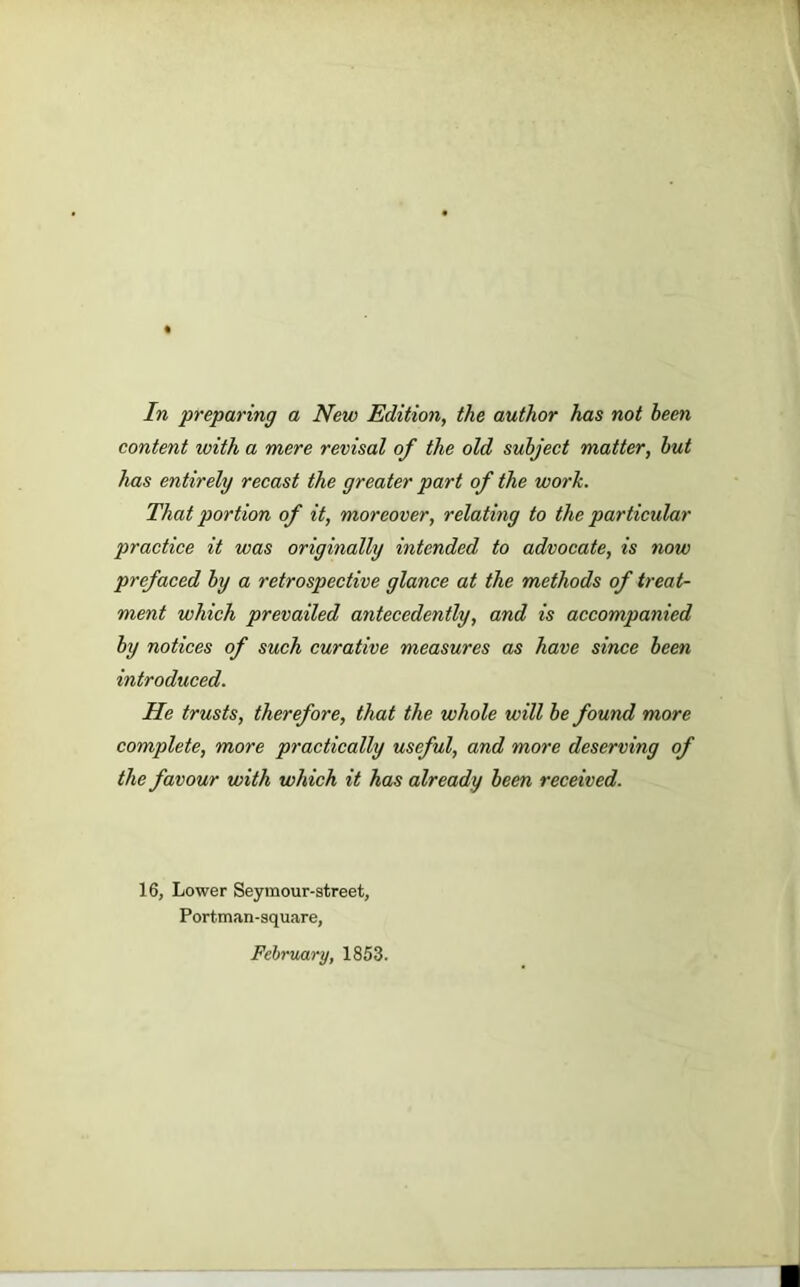 In preparing a New Edition, the author has not been content with a mere revisal of the old subject matter, but has entirely recast the greater part of the work. That portion of it, moreover, relating to the particular practice it was originally intended to advocate, is now prefaced by a retrospective glance at the methods of treat- ment which prevailed antecedently, and is accompanied by notices of such curative measures as have since been introduced. He trusts, therefore, that the whole will be found more complete, more practically useful, and more deserving of the favour with which it has already been received. 16, Lower Seymour-street, Portman-square, February, 1853.