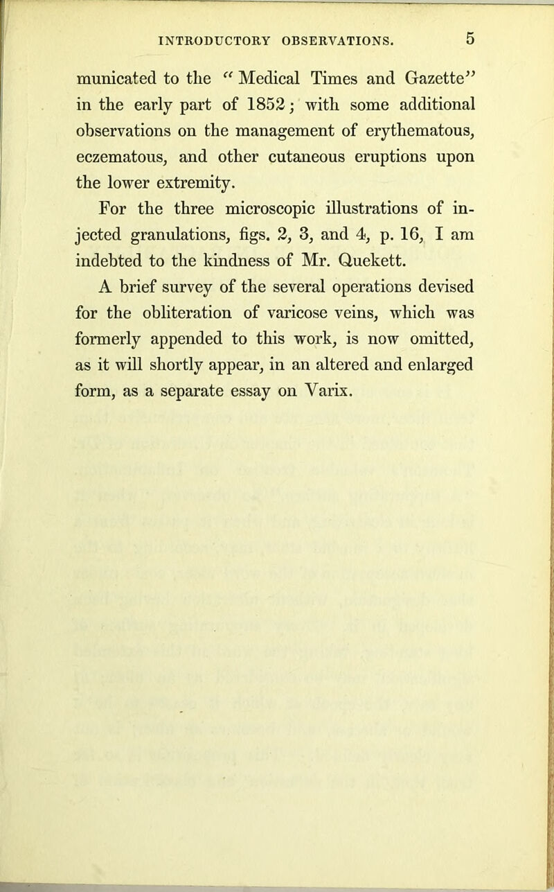 municated to the “ Medical Times and Gazette’^ in the early part of 1852; with some additional observations on the management of erythematous, eczematous, and other cutaneous eruptions upon the lower extremity. For the three microscopic illustrations of in- jected granulations, figs. 2, 3, and 4, p. 16, I am indebted to the kindness of Mr. Quekett. A brief survey of the several operations devised for the obliteration of varicose veins, which was formerly appended to this work, is now omitted, as it will shortly appear, in an altered and enlarged form, as a separate essay on Varix.