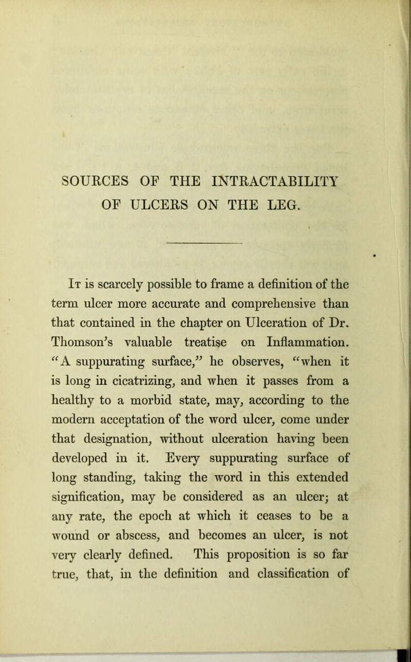 SOURCES OF THE INTRACTABILITY OF ULCERS ON THE LEG. It is scarcely possible to frame a definition of the term ulcer more accurate and comprehensive than that contained in the chapter on Ulceration of Dr. Thomson’s valuable treatise on Inflammation. ‘'A suppurating surface,” he observes, “when it is long in cicatrizing, and when it passes from a healthy to a morbid state, may, according to the modern acceptation of the word ulcer, come under that designation, without ulceration having been developed in it. Every suppurating surface of long standing, taking the word in this extended signification, may be considered as an ulcer; at any rate, the epoch at which it ceases to be a wound or abscess, and becomes an ulcer, is not very clearly defined. This proposition is so far true, that, in the definition and classification of