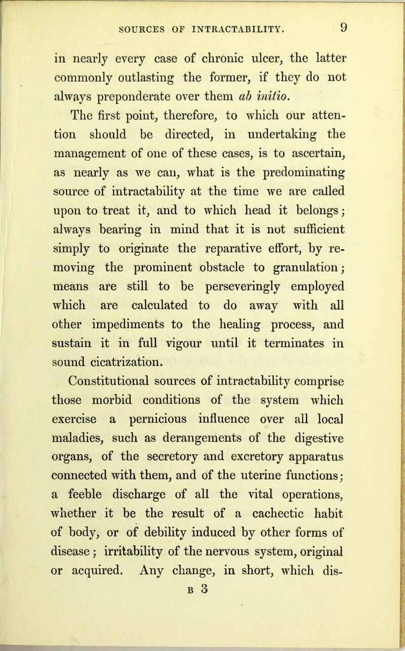 in nearly every case of chronic ulcer, the latter commonly outlasting the former, if they do not always preponderate over them ab initio. The first point, therefore, to which our atten- tion should be directed, in undertaking the management of one of these cases, is to ascertain, as nearly as we can, what is the predominating source of intractabihty at the time we are called upon to treat it, and to which head it belongs; always bearing in mind that it is not sufficient simply to originate the reparative effort, by re- moving the prominent obstacle to granulation; means are still to be perseveringly employed which are calculated to do away with all other impediments to the healing process, and sustain it in full vigour until it terminates in sound cicatrization. Constitutional sources of intractabihty comprise those morbid conditions of the system which exercise a pernicious influence over all local maladies, such as derangements of the digestive organs, of the secretory and excretory apparatus connected with them, and of the uterine functions; a feeble discharge of all the vital operations, whether it be the result of a cachectic habit of body, or of debihty induced by other forms of disease; irritability of the nervous system, original or acquired. Any change, in short, which dis- B 3