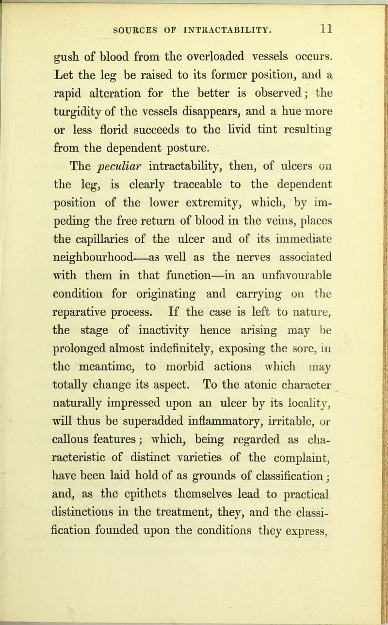 gush of blood from the overloaded vessels occurs. Let the leg be raised to its former position, and a rapid alteration for the better is observed; the turgidity of the vessels disappears, and a hue more or less florid succeeds to the hvid tint resulting from the dependent posture. The peculiar intractability, then, of ulcers on the leg, is clearly traceable to the dependent position of the lower extremity, which, by im- peding the free return of blood in the veins, places the capillaries of the ulcer and of its immediate neighbourhood—as weU as the nerves associated with them in that function—in an unfavourable condition for originating and carrying on the reparative process. If the case is left to nature, the stage of inactivity hence arising may be prolonged almost indefinitely, exposing the sore, in the meantime, to morbid actions which may totally change its aspect. To the atonic character naturally impressed upon an ulcer by its locality, will thus be superadded inflammatory, irritable, or callous features; which, being regarded as cha- racteristic of distinct varieties of the complaint, have been laid hold of as grounds of classification; and, as the epithets themselves lead to practical distinctions in the treatment, they, and the classi- fication founded upon the conditions they express,