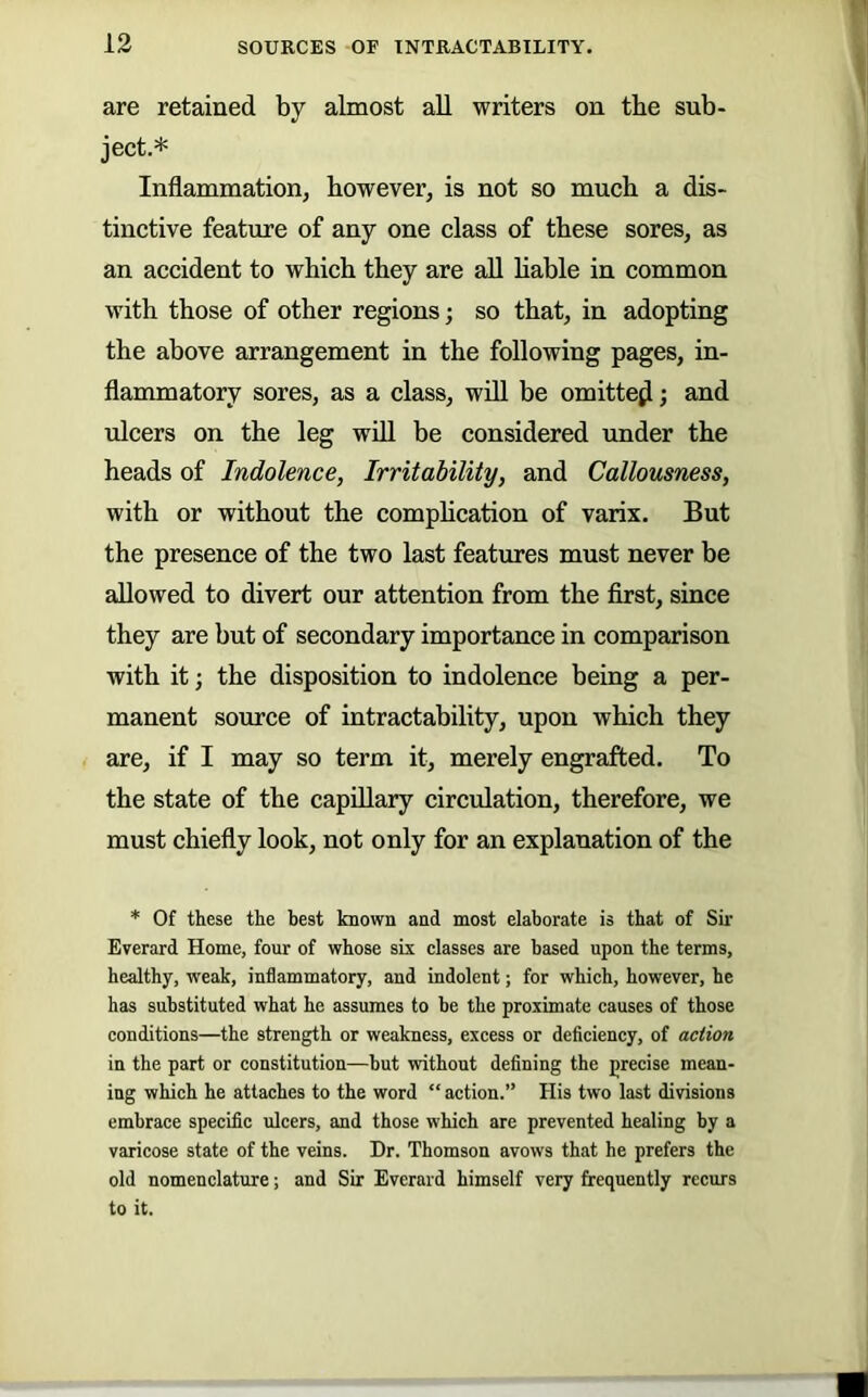 are retained by almost all writers on tbe sub- ject.* Inflammation, however, is not so much a dis- tinctive feature of any one class of these sores, as an accident to which they are all hable in common with those of other regions; so that, in adopting the above arrangement in the following pages, in- flammatory sores, as a class, will be omitte^; and ulcers on the leg wfll be considered under the heads of Indolence, Irritability, and Callousness, with or without the comphcation of varix. But the presence of the two last features must never be allowed to divert our attention from the first, since they are but of secondary importance in comparison with it; the disposition to indolence being a per- manent source of intractability, upon which they are, if I may so term it, merely engrafted. To the state of the capillary circulation, therefore, we must chiefly look, not only for an explanation of the * Of these the best known and most elaborate is that of Sir Everard Home, four of whose six classes are based upon the terms, healthy, weak, inflammatory, and indolent; for which, however, he has substituted what he assumes to be the proximate causes of those conditions—the strength or weakness, excess or deficiency, of action in the part or constitution—but without defining the precise mean- ing which he attaches to the word “ action.” His two last divisions embrace specific ulcers, and those which are prevented healing by a varicose state of the veins. Dr. Thomson avows that he prefers the old nomenclature; and Sir Everard himself very frequently recurs to it.