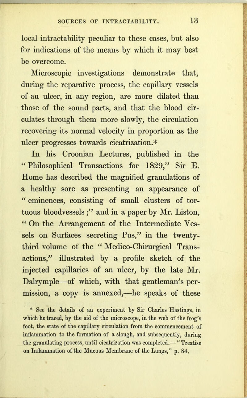 local intractability peculiar to these cases, but also for indications of the means by which it may best be overcome. Microscopie investigations demonstrate that, during the reparative process, the eapillary vessels of an ulcer, in any region, are more dilated than those of the sound parts, and that the blood cir- culates through them more slowly, the circulation recovering its normal velocity in proportion as the ulcer progresses towards cicatrization.* In his Croonian Lectures, published in the “ Philosophical Transactions for 1829,” Sir E. Home has described the magnified granulations of a healthy sore as presenting an appearance of “ eminences, consisting of small clusters of tor- tuous bloodvesselsand in a paper by Mr. Liston, “ On the Arrangement of the Intermediate Ves- sels on Surfaces secreting Pus,” in the twenty- third volume of the “ Medico-Chirurgical Trans- actions,” illustrated by a profile sketch of the injected capillaries of an ulcer, by the late Mr. Dalrymple—of which, with that gentleman^s per- mission, a copy is annexed,—he speaks of these * See the details of an experiment by Sir Charles Hastings, in which he traced, by the aid of the microscope, in the web of the frog’s foot, the state of the capillary circulation from the commencement of inflammation to the formation of a slough, and subsequently, during the granulating process, until cicatrization was completed.—“Treatise on Inflammation of the Mucous Membrane of the Lungs,” p. 84.