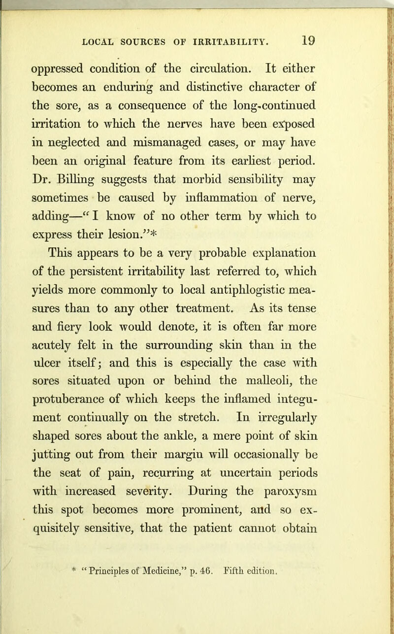 oppressed condition of the circulation. It either becomes an enduring and distinctive character of the sore, as a consequence of the long-continued irritation to which the nerves have been exposed in neglected and mismanaged cases, or may have been an original feature from its earhest period. Dr. Billing suggests that morbid sensibility may sometimes be caused by inflammation of nerve, adding—“ I know of no other term by which to express their lesion.^^* This appears to be a very probable explanation of the persistent irritability last referred to, which yields more commonly to local antiphlogistic mea- sures than to any other treatment. As its tense and fiery look would denote, it is often far more acutely felt in the surrounding skin than in the ulcer itself; and this is especially the case with sores situated upon or behind the malleoli, the protuberance of which keeps the inflamed integu- ment continually on the stretch. In irregularly shaped sores about the ankle, a mere point of skin jutting out from their margin will occasionally be the seat of pain, recurring at uncertain periods with increased severity. During the paroxysm this spot becomes more prominent, and so ex- quisitely sensitive, that the patient cannot obtain * “ Principles of Medicine,” p. 46. Fiftk edition.