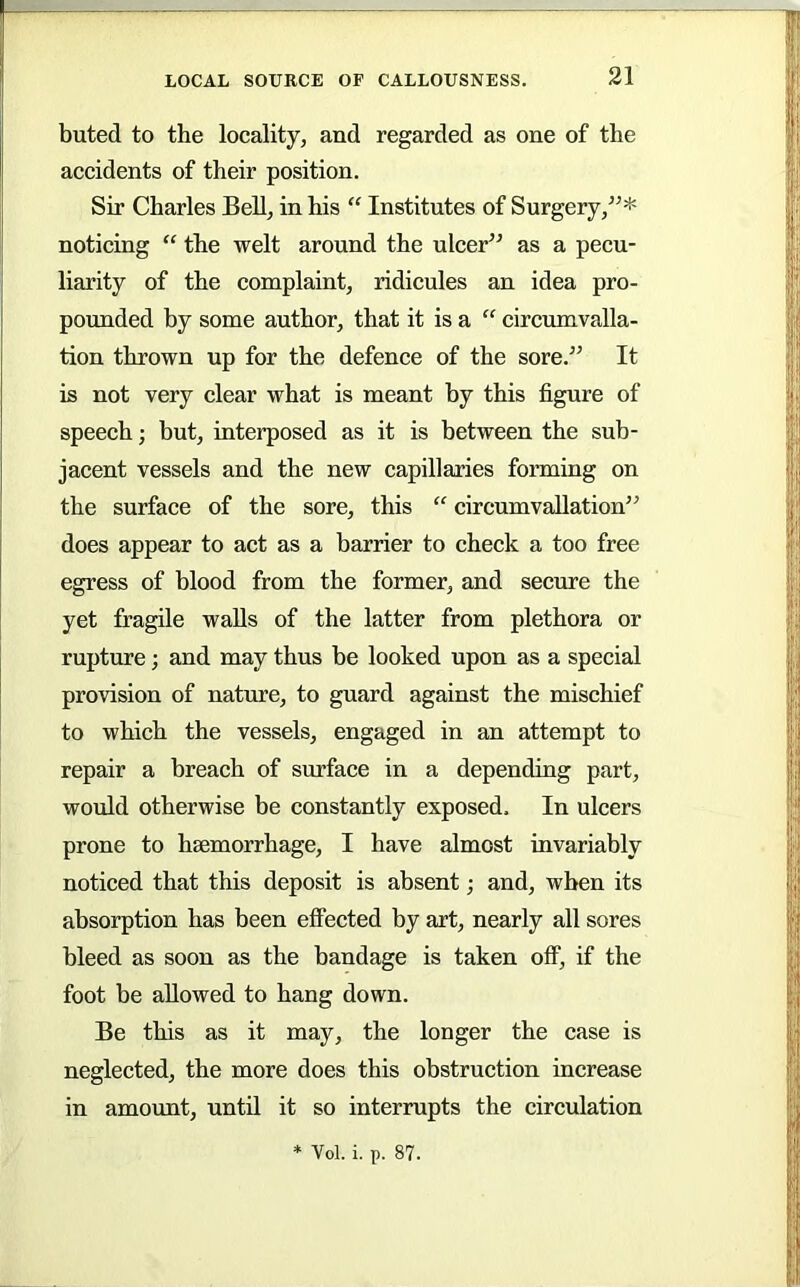 buted to the locality, and regarded as one of the accidents of their position. Sir Charles Bell, in his “ Institutes of Surgery,^^* noticing “ the welt around the ulcer^^ as a pecu- liarity of the complaint, ridicules an idea pro- pomided by some author, that it is a “ circumvalla- tion thrown up for the defence of the sore.” It is not very clear what is meant by this figure of speech; but, interposed as it is between the sub- jacent vessels and the new capillaries forming on the surface of the sore, this “ circumvaUation” does appear to act as a barrier to check a too free egress of blood from the former, and secure the yet fragile walls of the latter from plethora or rupture; and may thus be looked upon as a special provision of nature, to guard against the mischief to which the vessels, engaged in an attempt to repair a breach of surface in a depending part, would otherwise be constantly exposed. In ulcers prone to haemorrhage, I have almost invariably noticed that this deposit is absent; and, when its absorption has been effected by art, nearly all sores bleed as soon as the bandage is taken off, if the foot be allowed to hang down. Be this as it may, the longer the case is neglected, the more does this obstruction increase in amount, until it so interrupts the circulation * Vol. i. p. 87.