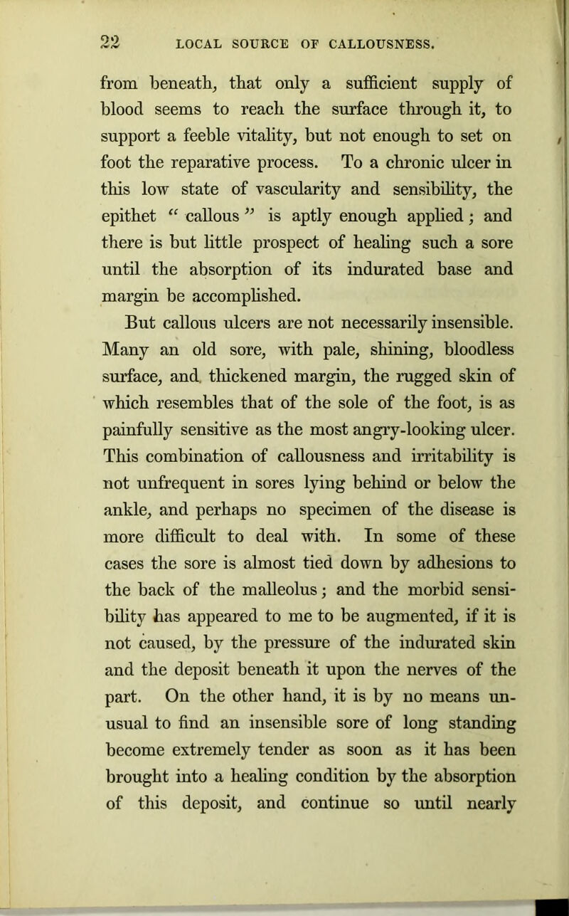 from beneath, that only a sufficient supply of blood seems to reach the surface through it, to support a feeble vitality, but not enough to set on foot the reparative process. To a chronic ulcer in this low state of vascularity and sensibUity, the epithet “ callous ” is aptly enough apphed; and there is but httle prospect of heahng such a sore until the absorption of its indurated base and margin be accomphshed. But callous ulcers are not necessarily insensible. Many an old sore, with pale, shining, bloodless surface, and, thickened margin, the rugged skin of which resembles that of the sole of the foot, is as painfully sensitive as the most angry-looking ulcer. This combination of callousness and irritability is not unfrequent in sores lying behind or below the ankle, and perhaps no specimen of the disease is more difficrdt to deal with. In some of these cases the sore is almost tied down by adhesions to the back of the malleolus; and the morbid sensi- bOity has appeared to me to be augmented, if it is not caused, by the pressure of the indurated skin and the deposit beneath it upon the nerves of the part. On the other hand, it is by no means un- usual to find an insensible sore of long standing become extremely tender as soon as it has been brought into a heahng condition by the absorption of this deposit, and continue so until nearly