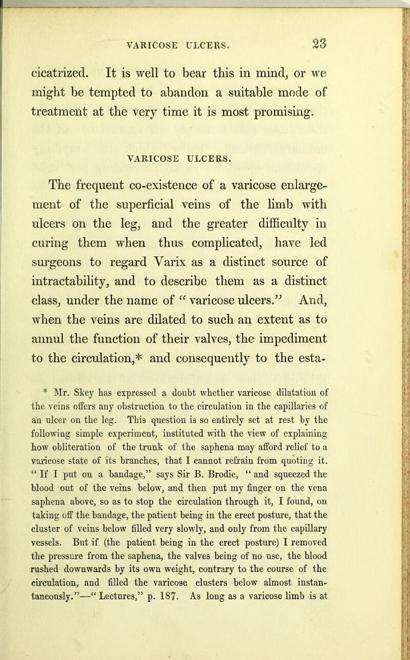 cicatrized. It is well to bear this in mindj or we might be tempted to abandon a suitable mode of treatment at the very time it is most promising. VARICOSE ULCERS. The frequent co-existence of a varicose enlarge- ment of the superficial veins of the limb with ulcers on the leg, and the greater difficulty in curing them when thus complicated, have led surgeons to regard Varix as a distinct source of intractability, and to describe them as a distinct class, under the name of “ varicose ulcers.” And, when the veins are dilated to such an extent as to annul the function of their valves, the impediment to the circulation,* and consequently to the esta- * Mr. Skey has expressed a douht whether varicose dilatation of the veins offers any obstruction to the circulation in the capillaries of an ulcer on the leg. This question is so entirely set at rest by the following simple experiment, instituted with the view of explaining how obliteration of the trunk of the saphena may afford relief to a varicose state of its branches, that I cannot refrain from quoting it. “ If I put on a bandage,” says Sir B. Brodie, “ and squeezed the blood out of the veins below, and then put my finger on the vena saphena above, so as to stop the circulation through it, I found, on taking off the bandage, the patient being in the erect posture, that the cluster of veins below filled very slowly, and only from the capUlary vessels. But if (the patient being in the erect posture) I removed the pressure from the saphena, the valves being of no use, the blood rushed downwards by its own weight, contrary to the course of the circulation, and filled the varicose clusters below almost instan- taneously.”—“Lectures,” p. 187. As long as a varicose limb is at